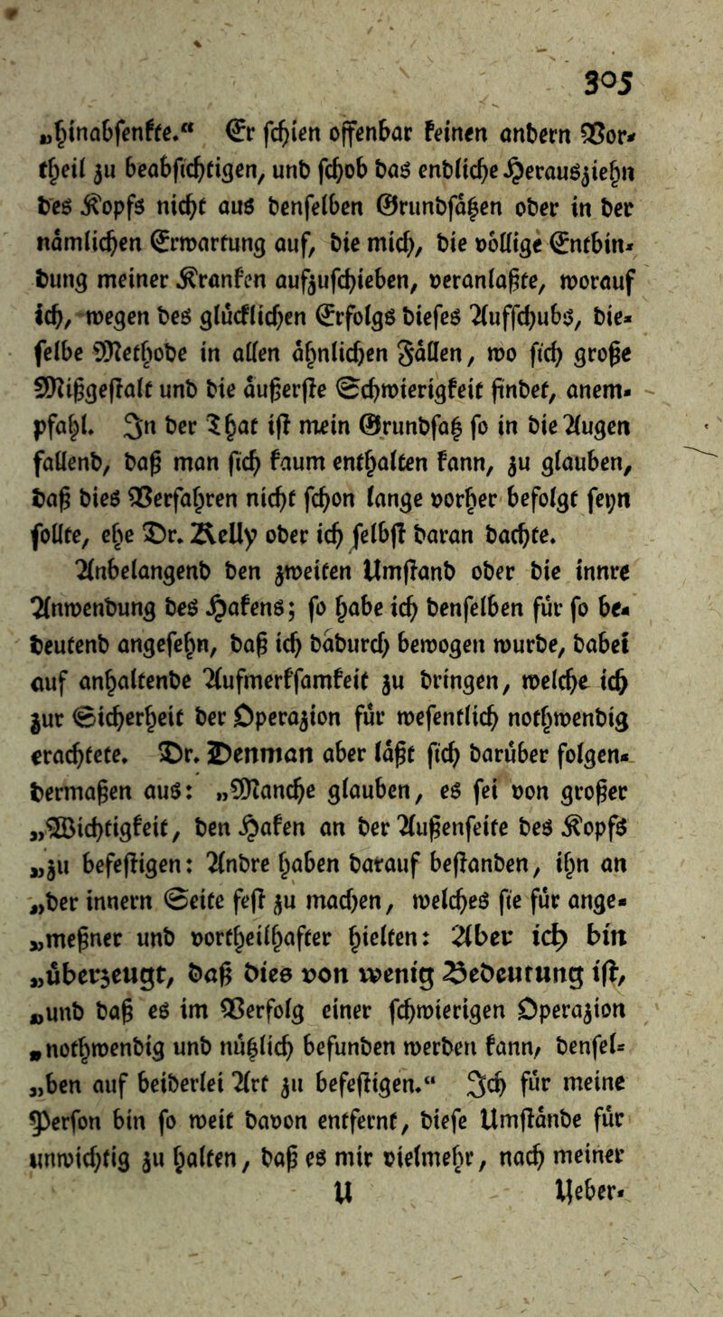 (5r fehlen offenbar feinen onbern e^eti 3u beabficfiei^en, unD fd^ob böö enbiicbc^erauöjie^n teö j?opfö nic^e anö benfeiben ©runbfd^en ober in ber ndmlic^en Srmnrmn^ ouf, bie mief;, bie ooütge €ntbin* bun^ meiner ^rönfen nuf^ufebieben, oeranla^fe, morouf icb/ me^en beö glucfiicben Srfol^ö biefeö 'iiuffcbubj^, bie* feibe SKefbobe in affen d^niieben Sdffen, mo ficb gro^e SSKi^^epaif unb bie du^erjle Sebroierigfeit finbef, anem* pfabl 3;n ber i|l niein @rimbfü| fo in bieTiugeit faüenb, ba^ mon ficb fann, ju glauben, baß bieö Verfahren nicht febon lange oor^er befolge fei;n foffte, c^e S)r* Äelly ober icb felbj! baran baebte. 2(nbelangenb ben jtueiten Umflanb ober bie innre Tlntuenbung beö Jjafenö; fo ^abe icb benfelben für fo be« bcutenb angefe^n, baß icb bdbureb bewogen würbe, habet cuf anbaltenbe 2(ufmerffamfeit ju bringen, wclcb^ icb jur ©icberbeie ber Operation für wefentlicb not^wenbig craebteee* Dr. 2)eniT)an aber Idße ficb öe^t^uber folgen* bermaßen auö: »9Kancbe glauben, e$ fei oon großer „®icbeigfeie, ben^afen an ber Tlußenfeife beö ^opf^ ,, ju befefligen: 'Jlnbre haben batauf beßanben, i^n an „ber innern ©eite feß ^u machen, welche^ fie für ange- „meßner unb voreheilhafeer hielten: 2lbei: id) bin „überseugt, baß biee von wenig ^ebeutung iff, „unb baß eö im QSerfolg einer febwierigen Dperajton „nothwenbig unb nuhlicb befunben werben fann./ benfel* „ben auf beiberlei 2lre 311 befeßigem“ 3cb für meine 5)erfon bin fo weit bauen entferne, biefe Umßdnbe für unwichtig 3u halten, baß eö mir vielmehr, nach meiner U Weber*