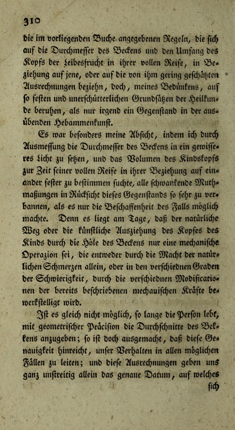 t)fß jm 25uc^e ungcßcbctt^n tie fic^ auf tie 2)m’c{)meffer teS 25ecfen$ imt ten Umfanq tes ^opfi5 ter ieibeöfruc^t in ^^^ret: Doüen 9\eifc, in 95e- jief^ung ouf jene, oter auf tie »on ii^m gering gefcba|teii 2(uöre(^mmgen bejtef^n, tod), meineö 23etunfenö, auf fo fejien unt unerfcbutterlic^en @runtfa|en ter ^eilfun^^ te beruhen, ak nur irgent ein @egen(lant in terauö« wbenten ^ebammenfunf?* war befonter^ meine ^(bftc^)^, intern id) turc^ 2(uömeflung tie J)urd)meffer tes 25eden$ in ein gemiffe* xt$ ju fe|en, unt taö QSolumen te$ Äintöfopfö jur 3^^^ t)oden Sieife in i^rer ©e^ief^ung auf ein^ anter fefier ^u bejlimmen fucbfe, aüe fcbwanfente 9Kut§- ma^ungen in 9iudfic^t tiefet @egen(lant5 fo fef^r ^u Der« bannen, a(6 ei5 nur tie Scfc^affen^eit teg gaüö moglid) machte* £)enn es liegt am iage, tap ter natürliche SQSeg oter tie funfiliche 'iluöjiehung teö ^opfe^ te$ Äintö turch tie ^ole teö SSecfen^ nur eine mechunifche Operation fei, tie entweter turch tie 9Kacht ter natür« lid)en ©chmer^en allein, oter in ten Derfd)ietnen ©raten ter ©d)wierigfeit, turch tie Derfchietnen 9Rotificatio« nen ter bereite befchriebenen mechauifchen Ärafte be« werfflelligt wirt* gleich «ich^ itt&glich/ fe lange tie ^erfon lebt, mit geometrifcher ^^cucifton tie Surchfchnitte teö 25ef« fenö anjugeben; fo ijl toch auögemacht, tap tiefe @e« nautgfeit ^inmd)t, unfer Verhalten in allen möglichen Sailen ju leiten; unt tiefe 2(u^rechnungen geben un^ ganj unjlreitig allein taö genaue 35atum, auf welche^ ftch