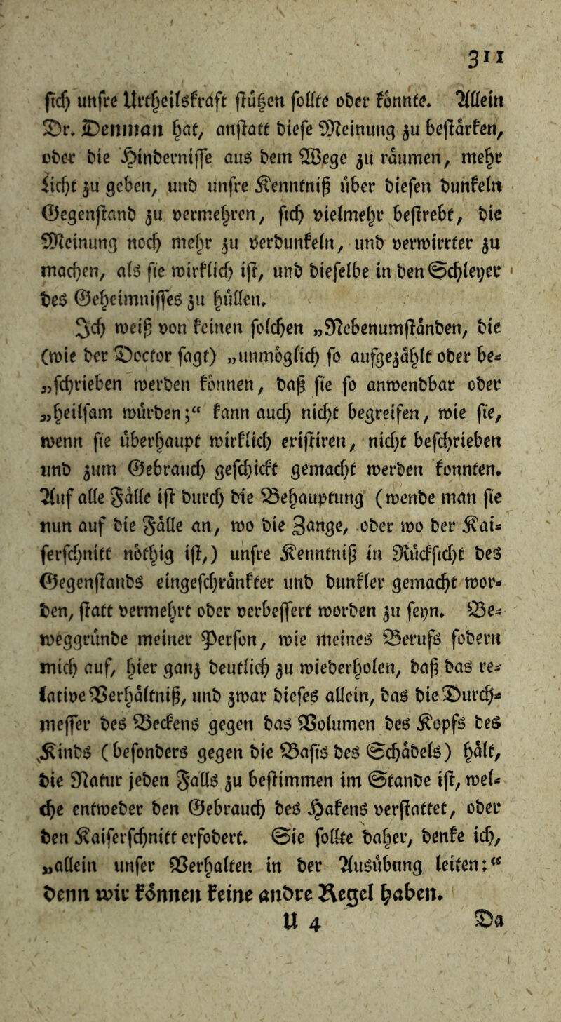 fi;($ uttfre Uit^clfefraft flu|cn foUte ober fonnfe. Wm ©cmitaii f^ae, anpa« biefe SSeinuug beflarfen, ober bic ^inberntiJe auö bem SlBe^e rdumen, me^r iic^t geben, unb unfrc ^ennfni^ über biefen bunfetit ©cgcnflanb 511 t)ermc|ren, fi(^ bte(me§r bejlrebf, bie SHcinung noc^ mehr 511 tJerbunfeln, unb oerwirrter 5u machen, aU fte n)irf(ich ijl, unb biefelbe in ben@chlei;er • t)e$ ©eheimnifleö 311 bMen. 3ch n)ei^ oon feinen fe(cf}en „S^ebcnumfldnben, bie (tt)ie ber ©ocfor fagc) „unmogiicf; fo aufgejdhlf ober be^ «fchrieben merben fbnncn, ba^ fte fo anwenbbar ober 3,h^ilfam mürben;“ fann auch «i^h^ begreifen, mie fie, menn fie uberhaupf mirflicb epiftiren, niche befchriebcn unb 3um ©ebrauch gefchicfe gemache merben fonneem 3{uf aüe Sütle i(l burcf) bie Sehaupfung (menbe man fie mm auf bie Sdile an, mo bie 3ange, .ober mo ber ^ai- ferfchnite nbe^ig i|I,) unfre ^ennenij^ in ^vucffiche beiS ©egenjlanbö eingefchrdnfeer unb bunffer gemache mor- gen, ffaee oermehre ober oerbejfere morben 311 fepn. Se^ meggrünbe meiner ^^crfon, mie meinet Serufö fobern mich beue(i(^ 3u mieberhoien, ba^ baö re^ (atioe^Jerbafeni^, unb ^mar biefeö aüein, baö bieSurd)« meffer beö Secfem? gegen ba$ QSoiumen beö ^opfö be$ ,:Rinbö (befonberö gegen bie 25afiö beö ©chdbefe) i^alt, bie SRaeur jeben 3U beflimmen im ©eanbe i(f, meU che entmeber ben ©ebrauch beö ^afen^ oerjlaeeee, ober ben ^aiferfchniee erfobere. ©ie foKee baher, benfe id}, „aüein unfer QSerbateen in ber 'Mu^übung teiecn;*^ beim mir formen feine anbre Äegel haben. U 4