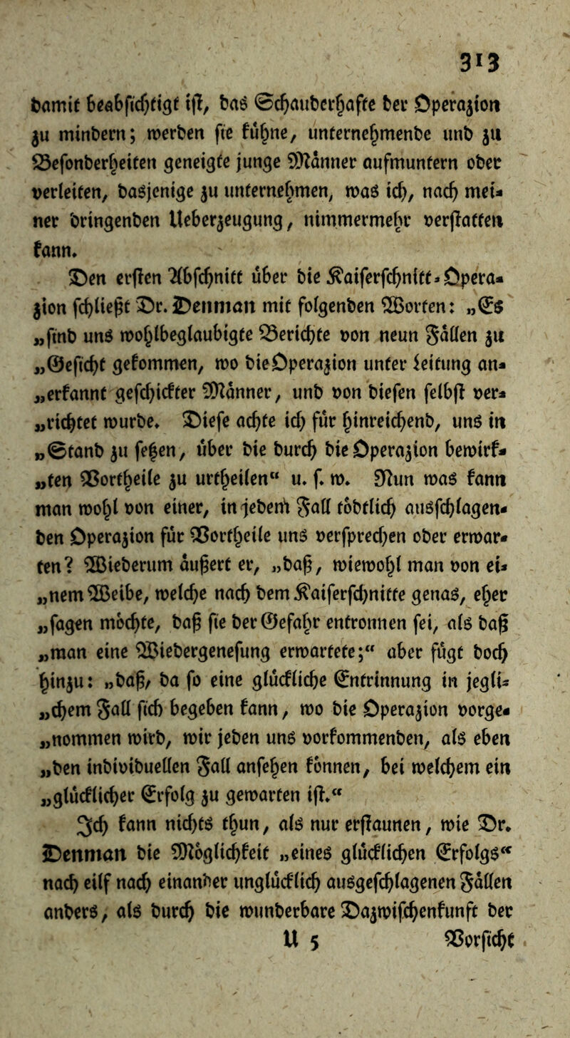 tmit tfi, t?aö ©c^aut)ci-^afte ter Dperojion ju mintem; werten fte fu^ne, unterne^mente imt ju Sefonter^^eiten geneigte junge 5i)?anner öufmunfern otec verleiten, ta^jenige ju unternehmen^ waö ic^, mdl) mei- nec tringenten Ueberjeugung, nimmermehr verfiatten fann. I)en erjien'Mbfc^nitt über tie Äaiferfcbnitt* Opera* jion fcblie^t ©r. 2)enmön mit folgenten ®orten: „(5$ „fmt unö wo^lbeglaubigtc QSericbte von neun Süden ju „©efiebt gefommen, wo tieOperajion unter Leitung an* ,,erfannt gefebiefter Scanner, unt von tiefen felbfl ver* „richtet wurte* S)iefe acbte icb für binreicbent, unö in „©tant }u fe^en, über tie turcb tieOperajion bewirf* „ten 5?ortbrile ju urtbeilen u* f* w^ 92un wa$ fann man wo^t von einer, in^eten^ tottlicb aiwfcblagen* ten Operation für ®ortbei(e unö verfpreeben oter erwar* ten? ®ieterum äußert er, „ta^, wiewohl man von eU „nem®eibe, welche nach tem Äaiferfd}niffe gena^, eher „fagen mochte, taß fie terSefahr entronnen fei, alö ta^ „man eine SBietergenefung erwartete; aber fügt toeb binju: »tahr fo ^i«^ glüefliebe ©ntrinnung in jegli^s „ehern fleh begeben fann, wo tie Operation vorge* „nommen wirt, wir jeten un6 vorfommenten, alö eben „ten intivitueden ^a\i anfe^en fonnen, bei welchem ein „glücflicher Srfolg ju gewarten ijt.« ^ch nichts t^un, ali? nur erflaunen, wie £)cnman tie Sßoglichfeit „eineö glücfliehen ®rfolg6‘^ nach cilf nach einanter unglücklich aiWgefchlagenen Süden anterö, alö turch tie wunterbare Dajwifchenfunft ter U 5 Verficht