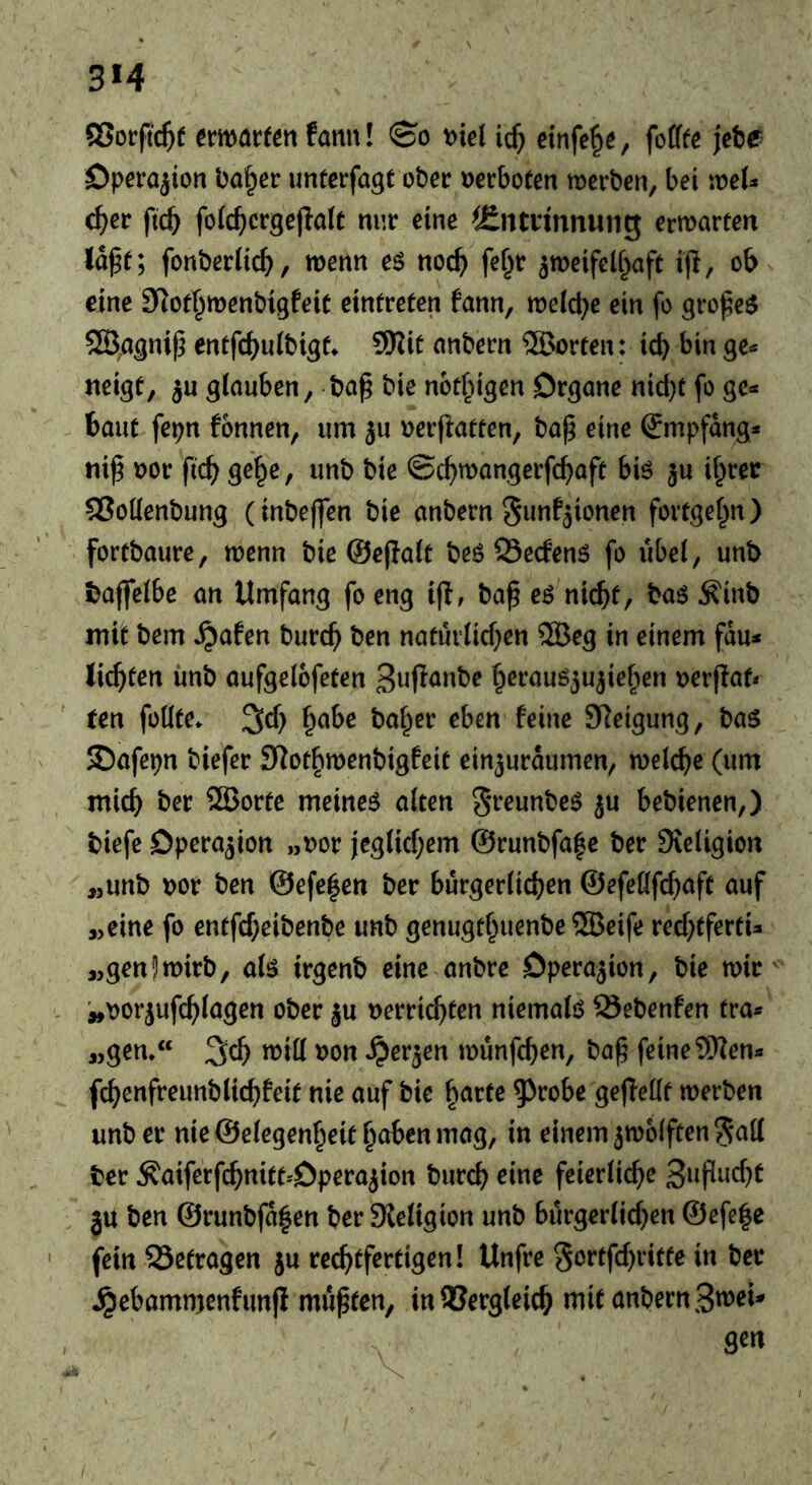 3M ©orftc^f ermörfen fann! \)ie( einfe^s, fofffe jetje? Operation ba^er untcrfagt ober »erboten merben, bei voeU c^er ftc^ fofc^crgejlölt nur eine ^fintrinnung erwarten la^t; fonberiic^^, wenn eö noc^ fef^r ^weifelf^aft 1(1, ob eine Slotf^wenbigfeit eintreten fann, weiche ein fo grofe$ entfcbuibigt^ 3Rit anbern ®orten: icb bin gc^ 5« glauben, ba^ bie not^igen Organe nid)f fo ge- baut fepn tonnen, um ju »erflatten, ba^ eine Empfang* niß »or ftc^) ge^e, unb bie ©c^)wangerfcf)aft biö ju il^rer ®oüenbung (inbeffen bie anbern S^nfjionen fortgef^n) fortbaure, wenn bie ©ejlalt beö Öecfenö fo übel, unb baffelbe an Umfang fo eng i(l, bap eö nicht, baö Äinb mit bem ^afen burch ben natürlichen SSÖeg in einem fdu* litten imb aufgelofeten S^fianbe herauö^u^ietien »erflat- ten fodte. ^ch h^be ba^er eben feine Sleigung, ba$ 35afepn biefer S^othwenbigfeit ein3uraumen, welche (um mich ber ®orte meinet alten 5*^eunbe$ ju bebienen,) biefe Operation „»or jeglichem @runbfa|e ber Sieligion ,3unb »or ben ©efe^en ber bürgerlichen ©efeöfchaft auf „eine fo entfcheibenbe unb genugthuenbe ?5Beife rechtferti- „gen!wirb, alö irgenb eine anbre Operation, bie wic'^' - ^»»orjufchlagen ober ju »errichten niemals Sebenfen tra- «gen, ^(i) will »on ^erjen wunfchen, ba^ feine 9Ken- fchenfreunblichfeit nie auf bie ^avte ^^robe geflellt werben unb er nie ©elegen^eit haben mag, in einem jwolftenScill ber Äaiferfchnitt-'Operajion burch eine feierliche . ju ben ©runb(a|en ber Sleligion unb bürgerlichen ©efe|c ' fein 93etragen ju rechtfertigen! Unfre Sortfchritte in ber ^ebammenfunji mußten, in Vergleich mit anbern S^^eU