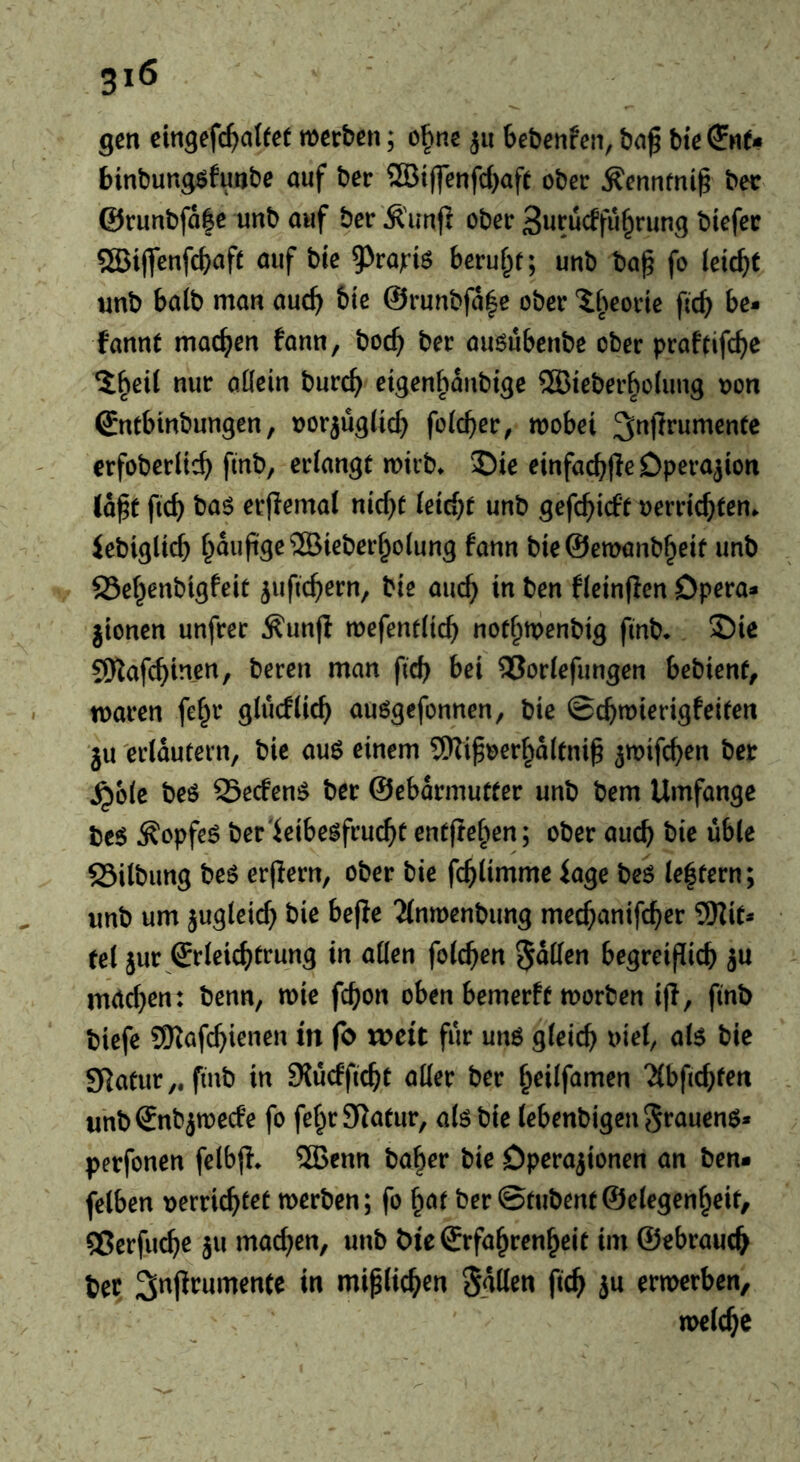 gen cin^efc^afet merben; o^nc 311 Sebenfcn, ba^ bte binbung^futibe auf ber ®tffcnfd)aft ober ^ennfnig bee ©ruubfa|e unb auf ber Äimjl ober 3urüdfu§rung btefer ®iflfenfc^afe auf bie ^va}:is beruf^f; unb ba^ fo leicht unb balb man auc^^ bie @runbfa|e ober t^^eorie fteb be* fannt maebrn fann, bocb ber ausubenbe ober praftifebe etgenbanbige ®ieberbo(ung oon ^ntbtnbungen, oorjuglicb fofeber, mobei ^nprumentc erfoberlieb fmb, criangt mirb» 2)ie einfacbfle Operation (a^t ftcb baö erflemal nicbc (etebt unb gefebieft oerriebten. Jebigltcb bie@ett>anbbetf unb SSebenbtgfeit juftebern, bte aucb in ben fieinpen Opera* jtonen unfrer ^unft mefendicb nofbtprnbtg finb* 2)ie SKafebinen, bereit man ftcb bei ^oriefungen bebienf, tnaren febt* glucHicb auögefonnen, bie ©cbmierigfeifen ju erläutern, bic auö einem ®iboerba(enib ^wifeben ber ^o(e beö SSeefenö ber ©ebarmutter unb bem Umfange bc6 ^opfeö ber'ieibe^fruebt entfteben; ober aucb bble 25ilbung beö erjlern, ober bie fcblimme iage bei le|tern; unb urn jugletcb bie befle 'Jlnmenbimg meebanifeber SHit* tel jur Srleicbtrung in alien foteben 5«den begreiflicb ju mrteben: benn, mie febon oben bemerft morben i(I, finb biefe SKafebienen in fo weit fur un6 gleich ^i^ SRatur,. finb in 9{ucfficbt aller ber b^ilf^men “Jlbficbfen unbSnbjmecfe fo febrSlatur, alö bie lebenbigen auenö* perfonen felbjl* ®enn ba^rr bie Operationen an ben* felben uerriebt^t merben; fo ^at ber ©tubentSelegenbeit, ®crfucbe ju machen, unb bie Crfabrenbeit im ©ebraucb bet S^jlrumente in miplicben Sglten ftcb ern>erben, n>elcbe