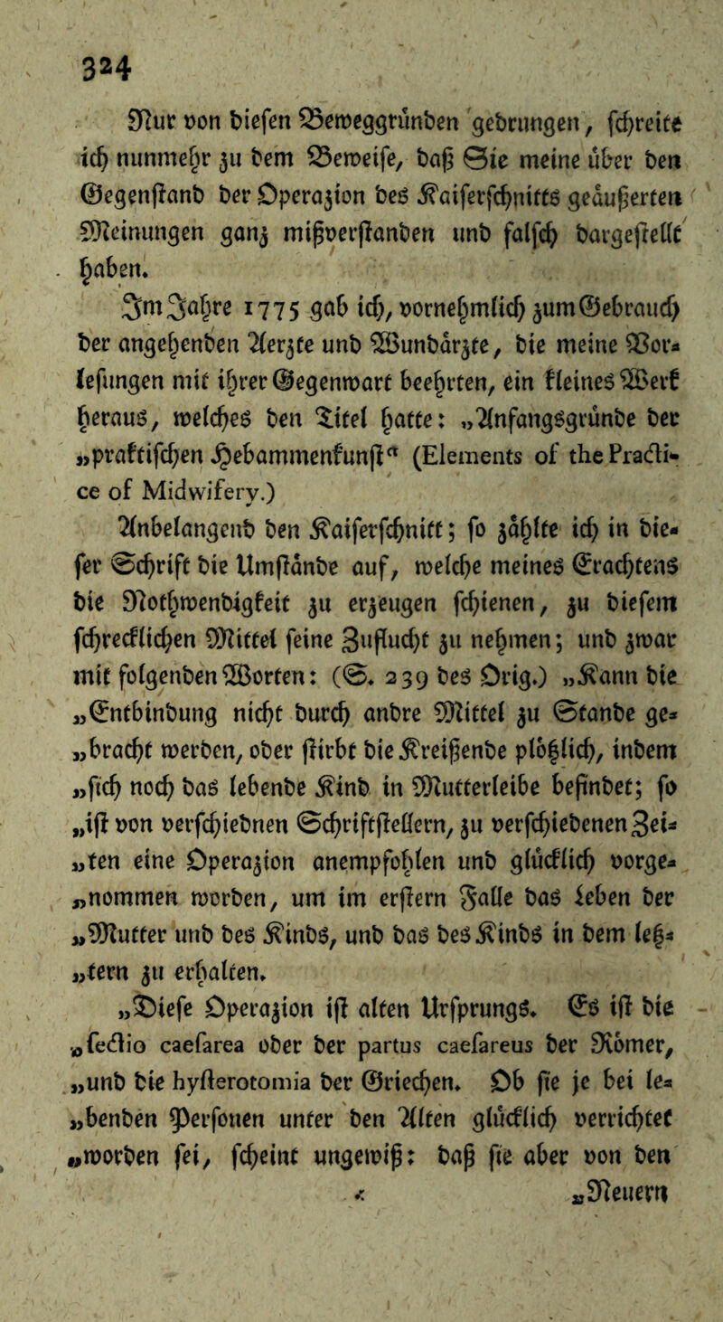 9Rur t)on biefen QSemeggnmben '^ebrimgen, fc^reite tc^ nunmehr 311 be'm Semeife, ba(3 ©le meine über ben ©egenfianb ber Dperajton beö ^öiferfc^nittß geduperten 9}Zeinunsen gonj mipt^erflanben unb falfc^ bargefteKe' ^aben. 1775 gab tcf;, t)orne§m{icl^3um©ebraucf> ber angef^enben Tlev^te unb ©unbdr^te, bie meine 5?or« Tefungen mit i§rer@egenn)art beehrten, ein fleinet 5Beif ^erauö, ml(i)e6 ben Xitel ^atte: „Tlnfang^gvunbe bee j>praftifc^en ^ebammenfunfi^ (Elements of the Pradi- ce of Midwifery.) 2lnbe(angenb ben ^aiferfe^nitt; fo jd^lte ic^ in bie- fer @(^rift bie Umfidnbe auf, melcbe meinet Sraebten^ bie Slotbmenbigfeit ju erzeugen fc^ienen, 5U biefem fcbrecflicben 9Hittel feine S^^Puebt 511 nehmen; unb ^mar mit folgenbenSÖBerten: (©♦ 239 beö DrigO „Äann bie ,5©ntbinbung nicht bureb nnbre SHittel ju ©tanbe ge* jjbracbt werben, ober pirbt bie^reipenbe p(o|licb, inbem »ficb nocb haö lebenbe .^inb in SHutterleibe bepnbet; fo „ip oon oerpbiebnen ©cbripPeHern, 5U oerpbiebenenSeu wten eine Dpero^ion anempfobten unb glucflicb tjorge^ „nommen worben, um im erpern SaKe baö leben ber „9Rutter unb beö ^inbö, unb baö be^^inbö in bem (e|4 „lern 511 erbalten» „Siefe Dperajion ip alten Urfprungö» ©ö ip bie ofedio caefarea ober ber partus caefareus ber 9v6mer, „unb bie hyfterotomia ber ©riechen» Ob pe Je bei le« „benben 9^erfonen unter ben Tllten glucflicb oerriebteC „worben fei, pbeint ungewip; bap pe aber oon beti „Steuern