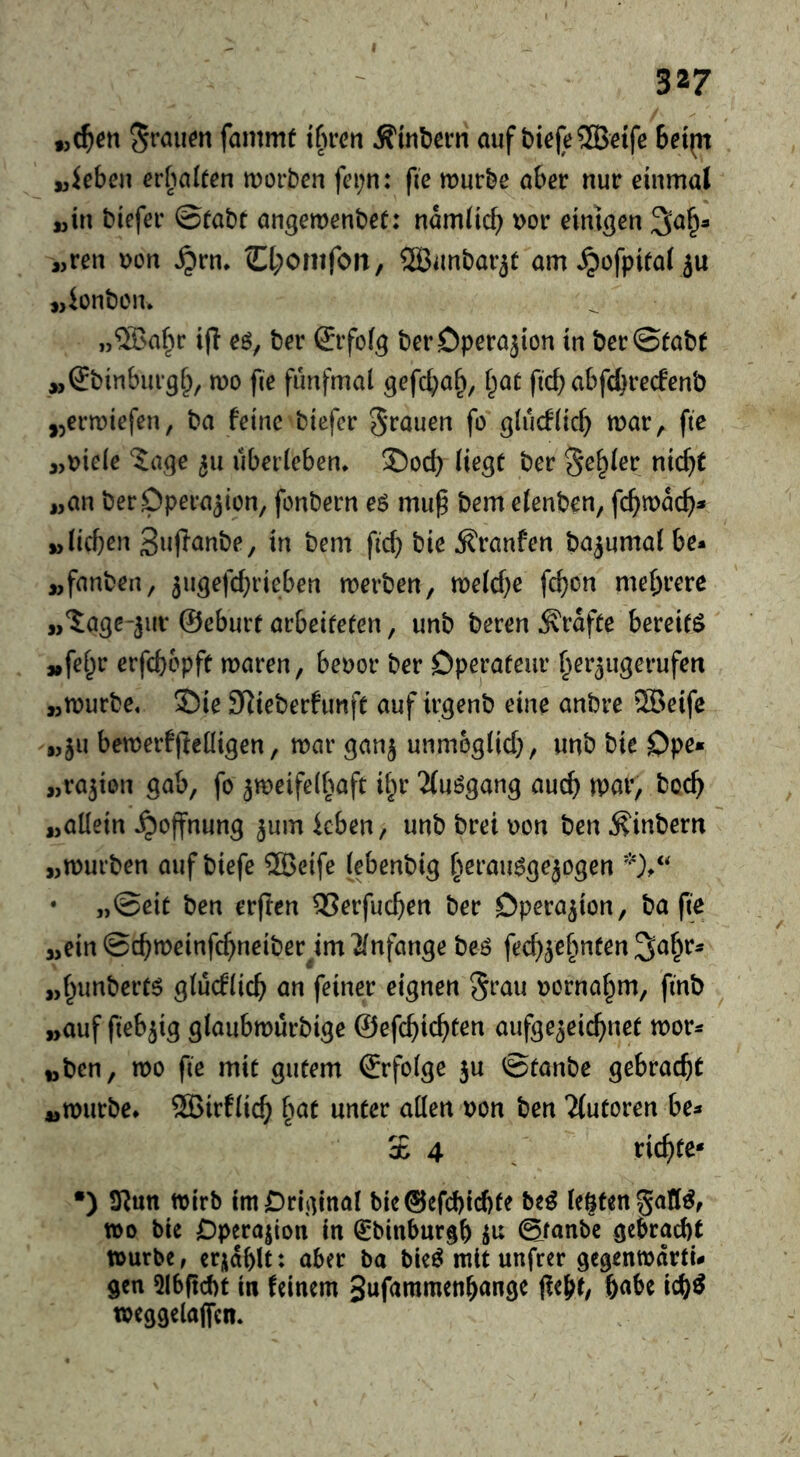 fammf t§rc»i Ä'tnbern auf bi^(e®etfe 6et(n „kben cr[ialeen tDorben fci;n: fie murbe aber nur einmal «in biefer ©fabt angemenbet: namlicb t>or einigen ^a^a «ren uon ^rn* O^omfoit, 3Bunbar5t am^ofpilal ju ijiünben. „®a^u i(! eö, ber Srfofg berDperajion in ber©tab( «(^binburg^, wo fie fünfmal gefc^a§, l^ae ficb abfc^recfenb jjermiefen, ba feine biefer grauen fo glucflicf) mar, fie «uiele 5age 511 überleben* S5od) liegt ber geiler nic^t «an berDpera^iün, fonbern eö mu^ bem elenben, fc^mac^)- «lieben Supanbe, in bem ficb bie Traufen ba^umal be* «fanben, ^ugefebrieben merben, melcbß feb^« mehrere w'Sage-jur ©eburt arbeiteten, unb beren grafte bereite «fe^r erfebopft maren, beuor ber Dperateur her^ugerufen «murbe« Sie SRieberfimft auf irgenb eine anbre iSBeife «ju bemerfjleüigen, mar ganj unmöglich, unb bie Opß» «ration gab, fo ^meifelbaft if^r 2(uögang aueb mar, boeb «allein Hoffnung ^um kben, unb brei uon ben ^inbern «mürben auf biefe 2Beife lebenbig b^t-aimgejogen • „Seit ben erften 35erfucben ber Operation, ba (ie «ein ©cbmeinfebneiber^im Anfänge beö feeb^ebnten S^br^ «bunbert^ glüeflieb an feiner eignen grau uornabm, finb ^ «auf fiebrig glaubmürbige ©efebiebten aufge^eiebnet mor* «ben, mo fie mit gutem ©rfolge ju ©taube gebracht «murbe* ®irflicb b^^t unter allen uon ben Tfutoren be* SB 4 . siebte* •) 3^un mirb im Original bie©efcbicbte bc^ legten gall^, mo bie Opera|ion in €binburgb ©fanbe gebracht murbe, erjablt: aber ba bieö mit unfrer gegenmarti* gen 5l6(tcf)t in feinem 3uf<mimenbange jfebt, f)(iU icb^ meggelajfen*