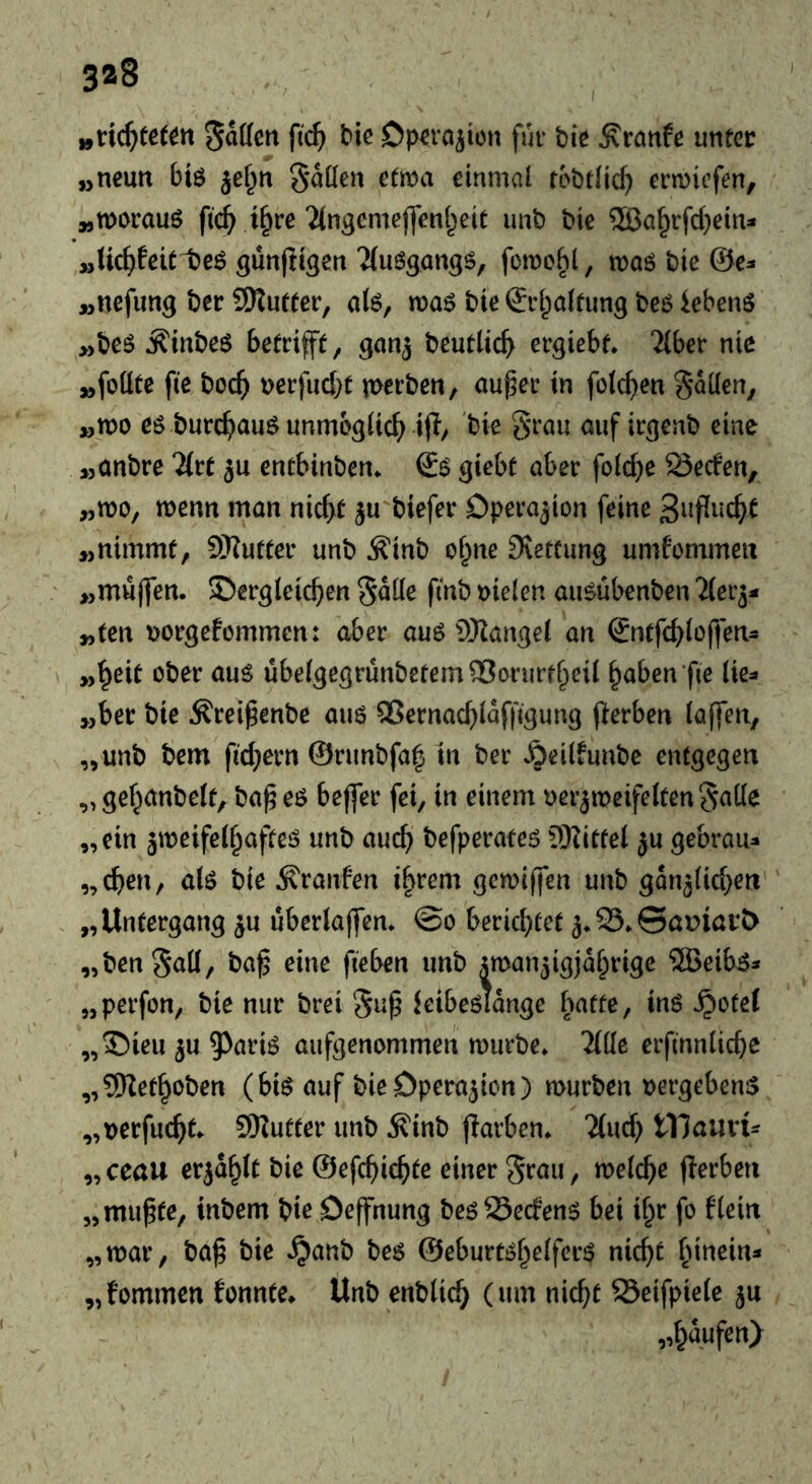 3*8 ^nii)teUn Raffen ftc^ tie Dp^rö^icn fur bie Äranfe unter „neun bi$ jef^n ^aücn etwa einmal robtlic^ ermiefen, „worauf ft(^ t§rc‘iingemejfenl^eit imb bie ®a§rfcl}ein:* „Hc^feit teö günjitgen 2(uögan9ö, fewo^l, waö bie ©e^* „nefung ber SRufter, al6, noa^ bie ©rl^altung beö iebenö „beö ^inbeö betrifft, gan^ beutlic^ ergiebf* 2{ber nie „fottte fte boc() nerfuebt werben, au^er in folcben fallen, „wo eg burcbaiW unmoglicb ifl/ t^iß auf irgenb eine „anbre Htt ju entbinben. ©g giebt aber folc^e Seefen, „wo, wenn man nicht ju biefer Operation feine 3»Pi‘Cht „nimmt, SKutter unb ^inb o^ne SJetCung umfommen „muffen, dergleichen Salle finb oielen augübenben Tler^- „ten norgefommen: ober aug SHangel an ©ntfchloffen- „heit ober aug übelgegrünbetemSorurfbeil haben fie lie^» „ber bie ^rei^enbe aug ^Sernachlaffigung flerben (affen, „unb bem fichern ©runbfah in ber .^eilfunbe entgegen „gehanbelf, ba^eg bejfer fei, in einem verzweifelten Salle „ein äweifelhafteg unb auch befperateg Sllitfel ju gebrau- „chen, alg bie Traufen ihrem gewiffen unb gänzlichen „Untergang zu uberlajfen. ©o berichtet z*25.©aniart> „benS^Ö/ fiß&ßtt unb zwanzigjährige ®eib^- „perfon, bie nur brei S^^ kibeglange b^tfe, ing ^otel „dien zu 9^arig aufgenommeh würbe. Tille erfinnliche „SRethoben (big auf bieDperazion) würben oergebeng „verfucht. SKutter unb ^inb parben. Tluch tXiamU „ceau erzählt bie ©efchichte einer Srau, welche fierben „mu^te, inbem bie Oeffnung beg Seefeng bei ihr fo flein „war, bah bie .^anb beg ©eburtghelfcrg nicht hiuein- „fommen fonnte. Unb enblich (um nicht Seifpiele zu „häufen)