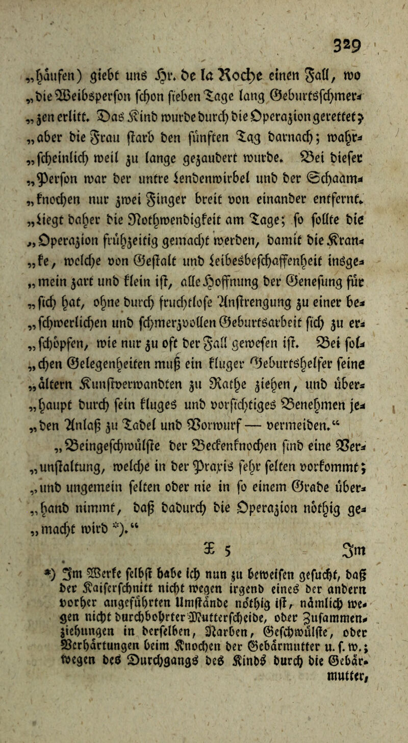 „f^aufen) giebt uitö S^i\ öe laKo^e mm «)0 „t)ie2Beiböperfon fcbon fieben'Jage lang @eburf6fcf}mer^ „jencrlift» j?int) mürbe burcbbie Operation gemfet^ „aber bieS’rau (larb ben fünften ^ag barnacb; ma^^r^ „fcbeinltcb weil 3u (ange gejaubert mürbe. 23et btefer „5^erfün mar ber untre ienbenmirbel unb ber „ fnocben nur ^mei Ringer breit r)on einanber entfernt „iiegt baber bie SRotbmenbigfeit am Sage; fo foüte bte ,,Dpera3ion frubjeitig gemad)t merben, barnit bieÄran« „fe, mclcbe Den ©eflalt unb ieibe^befcbajfenbeit inöge:» „mein 5art unb flein ifi, atteHoffnung ber ©enefung für „ficb bat, ebne bureb frucbtlofe 7(n(Irengung ju einer be^* „febmeriieben unb fcbmeräDöüen ©eburtöarbeit ficb ju er^ „febopfen, mie nur ju oft ber 5^(1 gemefen i(I. 23ei foU „eben ©eiegenbeiten mu^ ein fluger ©eburtöbeifer feine „altern ^unftDermanbten 311 SJatbe 3ieben, unb über« „baupt bureb fein flugeö unb Dorftebtigeö SSenebmen ie^ „ben “Mnla); 3U ?:abe( unb ®ormurf — Dermeiben/* „ Seingefcbmuljle ber Seefenfneeben finb eine ®er^ „unpaltung, melcbe in ber ^^rapi»? febr feiten Dorfommt; „unb ungemein feiten ober nie in fo einem ©rabe über- „banb nimmt, baf babureb bie Opera3ion notbig ge^ „macht mirb *)/' $ 5 Sm ») 3m 5®er!e fclb(! b«6e leb nun ju bemelfen gefuebt, tag ber ^aiferfebnitt nicht megen irgenb cine^ Oer anberit Dorber angeführten Umganbe notbig igr ndmli^ me- gen nicht burcbbobrter5)?utterfcbeibe, ober Jufammen- Siebungen in berfelben, Starben, ©efebmulge, ober S3crbdctungeix beim Knochen ber Gebärmutter u.f.m.; toegeti beö S^urebgangö beö Äinb^ bureb bte ©ebdr* mutteri