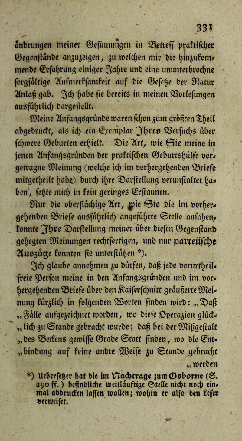 Snbrun^cn meiner ©efmnungen in Qiefreff pv^fdfc^cr ©egenflanbe anju^eigen, 311 metc^en mir bie ^injufom* menbe ©rfa^rung einiger ^af^re unb eine ununterbroc^ne forgfolfige ‘Jlufmerffamfeit oaf bie @efe|e ber SRafur 2(nla§ gab* 3^ bereite in meinen 5}or(efungeii au^fu^rlicf^ bargejleüe* 9)^eine 'Jlnfangögrünbe maren fc^^n jum größten ?;f^eit abgebrucff, aiö icb ein Sjrempiar ^l)vce QSerfuc^ö über fermere ©eburfen erl^ielf* 35ie me Gic meine in jenen 2(nfangögrünben ber prafrifeben ©eburt^bulfe r^or^ getragne SSKeinung (mefebe teb im i^orbergebenben Sriefe mifgefbeiit babO burcb ib^^^ Sarfletlung Derunjiaitet ha- ben'^ fe^te micb in fein geringem €r(Taunen* Stur bie oberpacbtg^2(rt, ^ie Sie bie tm porber* gebenben Sriefe auöfübriicb angeführte ©teile anfaben/ fonnte ©arjledung meiner über biefen ©egenflanb gehegten SKeinimgcn rechtfertigen, unb nur pavteüf4)e Tlne^u^e fonnten fie unterflüben *)• 3cb glaube annebmen bürfen, ba§ jebe porurtbeif* freie ^^^rfon meine in ben 2(nfangögrünben unb im por* bergebenben 23riefe über ben Äatferfcbnitt geankerte 5Weu nung fürjlicb in folgenben ®orten finben mirb: „5)a^ „Salle aufge^eicbnet tporben, mo biefe Operation glücf^ „ lieb 5« ©tanbe gebraut mürbe; ba^ bei ber 0DZi^gejIalc „beö 55ecfenö gemifle ©rabe ©tatt jint^en, mo bie Snf^ „binbung auf feine anbre 2Beife ju ©tanbe gebracht „ merben *) Ueberfeger bat bie im Haebtvage ^um06boritc (@> 390 ff.) befinbilcbe wcitlauftige 0teOc nicht noch ein# mal obbruefen laflfm Woden j wohin er «Ifo ben £cfer tjerweifet.