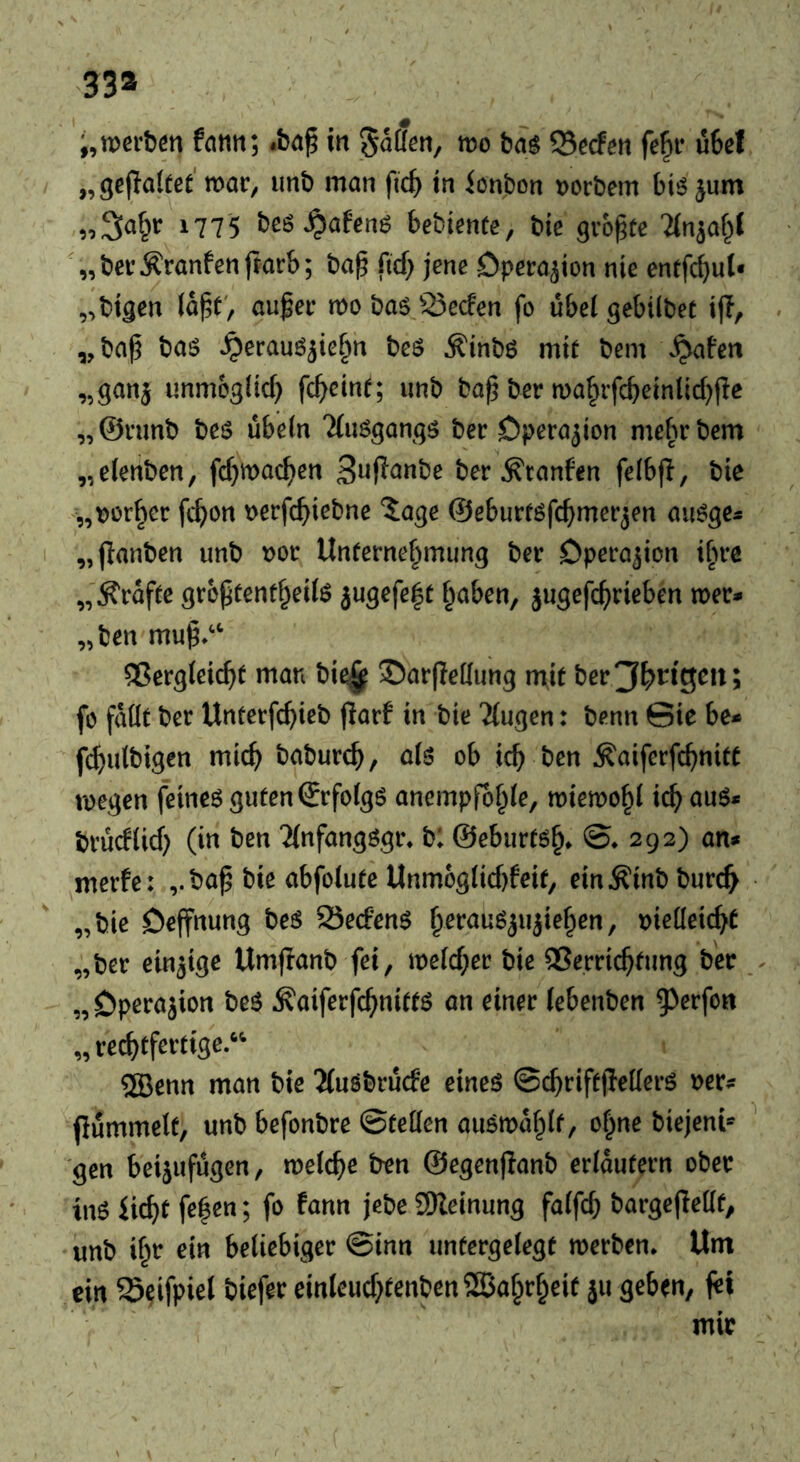 33» i,tt)eit6n fntin; in ^aüßn, mo ba$ CSeden fe^i* u6cl „gefaltet mar, unt) man fic^ in ionbon Dorbem bi^ jum „^a^r 1775 beö^afenö bebienüe, bie größte 'an^af^l '„bcr^ranfenftarb; bag fid) jene Operation nie enffc^ul« „btgen lagt, auger mobas23eden fo übelgebilbet ijl, „bag baö ^erauö^ieF^n beö ^inbö mit bem ^afen „ganj unmcglid) fcgcint; unb bag ber ma^rfcbein(id)(ie „@rimb bes ubeln Tfimgangö ber Operation mefubem „elenben, fc^mac^en 3i^(^^»be ber Traufen felbfl, bie „t)ürf)cr fc^on Derfc^icbnc 'Jage ©eburtöfc^mer^en au^ge* „flanben unb t)or Unternehmung ber Operation i^re „Ä'rafte grbgtentheilö jugefeft haben, jugefcgrieben mer* „ben mug»^ Vergleicht man bie^ 55ar|Ie[(ung mit ber3l>t^lS^»; fo faüt ber Unterfchieb flarf in bie 'Mugen: benn Sie be* f(^ulbigen mich baburch, als ob ich ben ^aiferfchnitt megen feines guten ©rfolgs anempfohle, miemohl ich brücftid) (in ben Tlnfangsgr» b: ©eburtsh* ©♦292) an* merfe: ,.t)ag bie abfolute Unmoglid)feif, ein^inbburch „bie öeffnung beS SSecfenS hef^aS^ii^iehen, tjieüeicht „ber einzige Umflanb fei, meld;er bie Verrichtung ber . „Operation beS ^aiferfchnitts an einer lebenben ^^ßt’fcn „rechtfertige.^^ ®enn man bie 'Muöbrucfe eines ©chriftfiellers rer* pummelt, unb befonbre ©teilen auSmahl^ ^hne biejeni* ^ gen beijufugen, melche ben ©egenjianb erläutern ober ins licht fe|en; fo fann jebe SReinung falfch bargepellt, unb ihr ein beliebiger ©inn untergelegt merben. Um ein ©eifpiel biefer einleud)tenben2Bahrheif ju geben, fet