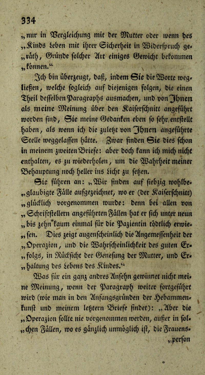 „nur in ®rrg(ricf}ung mit ter SDZuffcr ober ivenn beö „^inbö ieben mit il^rer ©ic^rrf^eit in ®ibcrfpruc^ ge:* „vat^/ ©runbe fo(d;er Tlu einigem ©emiebt befommen „fonnen/*- 3cb bin überjeugt, ba^, inbem Sie bie^Öortc meg* tiefen, metebe fogteicb auf biejenigen folgen, bie einen ^beil beffelben^^aragrapb^ auömacben, unb von^bnett dö meine SHeinung über ben Äaiferfcbnitt angeführt morben ftnb, ©ie meine ©ebanfen eben fo fehr,entfieKt haben, al6 menn icb bie jule^t non 3bn^n angeführte ©teile meggelajfen hafte* 3ü)ar finben ©ie bieö feb'^n in meinem ^weitenBriefe: aber boeb fann icb J^i^b niebt enthalten, eö 311 wieberholen, um bie SGBaht’heit meiner 23ehaupfung noch inö iiebt ju fe|en* ©ie führen an: „®ir (inben auf fiebrig mohlbe» „glaubigte ^aUe aufgejeiebnet, mo er (ber Äaiferfcb«i^O „glücklich norgenommen mürbe: benn bei allen non „ ©cbriftfiellern angeführten Süllen hat er ficb unter neun „ bk jehn^faum einmal für bie ^a^ientin tobtlicb ermie* „ fen* 35ieö jeigt augenfcbeinlicb bie “Jlngemcffenheit ber „Operation, unb bie 2Bahrfcbeinlicbfeit beö guten ©r- „folgö, in Diücfficbt ber ©enefung ber 9)Zutter, unb ©r< „ haltung beö iebetm beiS ^iubeö*‘‘ ®a^ für ein gan^ anbreö'ilnfehn geminnef niebt meU ne SKeimmg, menu ber ^>aragraph meiter fortgeführt mirb (mie man in ben ‘ilnfangögrünben ber gebammen** funfi unb meinem leftern 23riefe finbet): „'ilber bie „Operation foUte nie norgenommen merben, au^er in fol* ,)Cbßn Sailen, mo günjlicb unmoglicb ijT, bieSrauenö*« „perfon