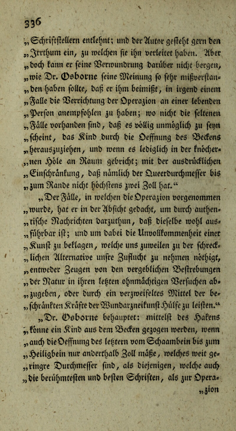 33Ö ■ ’„0($tifefIetocu cnrte^nf; luib bcf'ZfuffM* geflef^t ga'ti ben 5,3crt^nim ein, ju mldjm fie if^n t>er(eitct i^aben. 2(ber 5,boc^ fann er feine ^ermunbiung baiuber nid)t bergen, 5,n)ie S!)r* ©ebome feine ÜJieinung fo fe§r mipDerflan« „ben{>aben foüee, ba^ er if>m beimi^f, in trgenb einem „gaile bie QSerricf^tung ber Operation nn einer (ebenben ,^^erfon anempfe^ien jn §aben; mo nid)f bie feitenen ^Sdüe t>orf}anben finb, ba^ eö tmöig unmöglich ä« [«P»' „fcheinC, ba^ Äinb .burch bie Deffnimg beö 23ecfens ^heraufjujiehen, unb menn e$ lebiglich in ber fnoc^er* „nen ^ole cm 9{cium gebricht; mit ber auobrucflichen „(Jinfchranfung, bap ndmlich ber Dmeerburchmefler bi$ „ jum Stanbe nicht h^chpeno jmei Soll h^t.“ „©erSdüe, in welchen bie Operation tjorgenommen „mürbe, hat er in berTlbficht gebacht, um burch öuthen* „ tifd)e S^achi’ichten bar^uthun, ba^ biefelbe wohl auö-- „fiihrbar ifi; unb um babei bie Unooßfommenheit einer „Äunjl }u beklagen , welche uns zuweilen 511 ber fchrecf^ „liehen Tllternatioe unfre S^P^^cht 5U nehmen nothigt, „entweber oon ben oergeblichen S5e(Irebungen „berSRatur in ihren le|ten ohnmächtigen 93erfuchert ab* „jugeben, ober burch ein oer^weifelteS SKiftel ber be* „fchrdnften Grafte ber ©unbar^neifunfl^ulfeju leijlen.*' „S)r» ©eboi’ue behauptet: mittelfi bes ^afens ;,f6nne ein 5?inb aus bem SSeden gejogen werben, wenn, ,,auch bieOeffnungbes lehtern oomSchaambein bis jum „^eiligbein nur anberthalb Soll md^e, welches weit ge* „ringre S)urchme|]er finb, als biejenigen, welche auch „bie berühmteren unb bfllen ©chriften, als jur Opera* „äiort