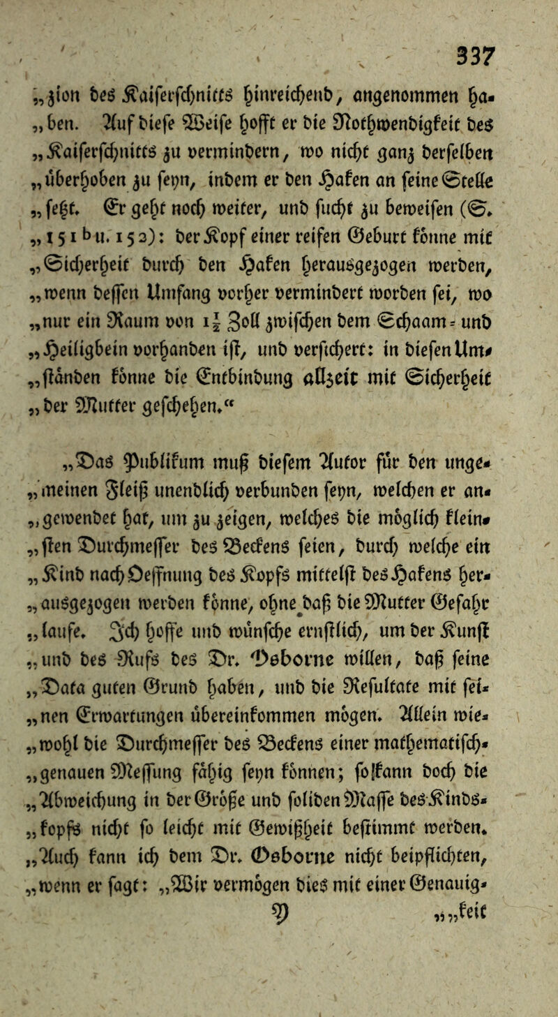 „jiüu Ä'aifeifcf)nirr^ ^im*eicf;enb, angenommeti §a* „ben. 2(uf biefe 2Böife ^offt er bte SRot^toenbigfett be$ „^aiferfcf;iütCö jü Decminbern, wo nic^e berfe(beit „uber^obert ju fe^n, inbem er ben ^aten an feine ©teffe „fe^e* & gef^t ncc^ weiter^ unb fuc^f bemeifen (©* „ 151 b u. 15 3): ber ^opf einer reifen ©eburt fonne mic „©id;er§ei( biirc^ ben »^afen ^erau^geiogen merben, „wenn beffcn Umfang r?orf^er r?erminbert morben fei, wo „nur ein Siaum üon il 3*^0 5tt)ifc^en bem ©c^aam= unb „^eiligbein »or^anben i|!, unb Derftc^erf: in biefenUm# „fianben fbnne bie ©nfbinbung aflseit mi( ©ic^er§ci( „ber 5Jlur(er gefc^ef^em „S)aö ^^ubiifum muf biefem TCufor für ben unge* „meinen unenblicf; »erbunben fepn, meicben er an« „gemenbec ^at, um gu geigen, meicbeö bie möglich flein# „pen 35urchmeffer be^SSeefenS feien, burd} melche ein „^inb nachDejfmmg be:?^opf^ mitfelfi be^^afenö her- „auögejogen merben fonne, o^ne^bap bie9)Zutfer ©efa^r 3d) unb munfche ernfilich/ umber^unjl „unb beö 9{ufö beö ©r^ Debovnc mitten, ba^ feine „15aea guten ©runb haben, unb bie DJefultate mit fei* „nen ©rmartimgen übereinfommen mogem Wein mie* „mohl bie Surcflmeffer beö 23ecfen6 einer mathematifch« „genauen 9)2e|fung fd^ig fepnfonnen; fojfann boch bie „2(bmeicbung in ber@r6§e unb foliben?)3?a(fe beö\^inbö* „fopj^ nicht fo leicht mit ©emiph^it befiimmt merben«, „7(ud) fann ich (Döbome nicht beipfiichten, „menn er fagt: „5ä3ir vermögen biei^ mit einer ©enauig* 9