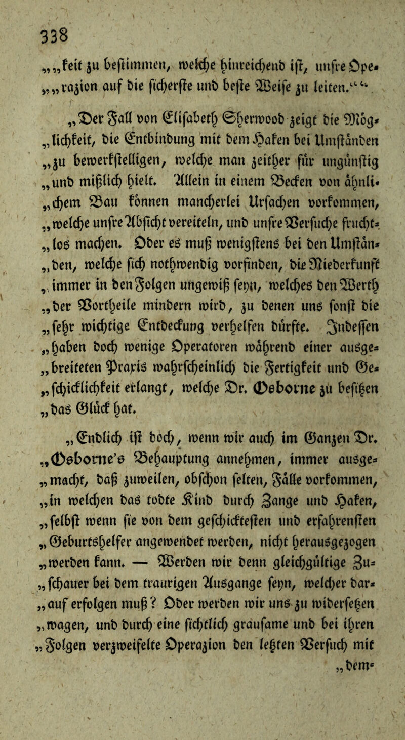 „„feit ju beftimmeri, n)ekf;e hinreid^eub uiifieöpe- „„va^ion ouf bie fic^erffe unb bejfe 2Beife leiten/'^ „35er Süfabetf^ ©(^ermoob ^eigt bie 5)163* „tic^feit, bie (gntbiubung mit bem^afen bei Umjtdnbett „ ju bemerfjfeiligen, man jeitl^er fiir ungunjfig „unb mi^lid) ^ielt. 'ilKein in einem Secfen uon d^mli* „c^em 23au fonnen mand)erlei Urfad}en uorfomnien, ' „mel^e unfreTlbjic^ituereiteln, unb unfreQSeifucbe frud)t* „ loö mackem Ober eö muf5 menigjlen^ bei ben Um|ldn* „ben, mld)e ficb notl^menbig uorjinben, bie Sßieberfunft „immer in benSolgen ungemi^ fepn, welches ben5Bert^ „ber 5ßortl^eile minbern mirb, ju benen un6 fonjl bie „fe|r mic^tige €ntbecfung uerf^elfen burfte. 3^ibe(|en „f^aben bocb wenige Dperatoren wd^renb einer auöge* „breiteten 5)rapi6 ma^rfc^einlid} bie ^rrtigfeit unb ©e* „fd;idlid)feit erlangt, weld^e 35r» 0ebovne 511 befi|en „baö ©lucf l^at. „Snblicb ip bod;, wenn mir auc^ im ©anjen ©i\ „00borne’0 Sef^auptung annel^men, immer auöge* „ mac^t, ba§ ^umeilen, obfd^on feiten, S^lle uorfommen, „in welchen baö tobte ^inb burc^ wnb ^afen, „felbp wenn fie uon bem gefdpdtepen unb erfafmenPen „ ©eburtöf^elfer angemenbet werben, nid;t l^erau^ge^ogen „werben fanm — 2Berben wir benn gleichgültige 3«^ „pbauer bei bem traurigen Tluögange fepn, weld;er bar* „auf erfolgen mup? Ober werben wir unö 5U wiberfef^en „wagen, unb burch eine ficbtlich graufame unb bei ihren 95 5*«^lgen uerjweifelte Dperaiion ben lebten QSerfuch mit