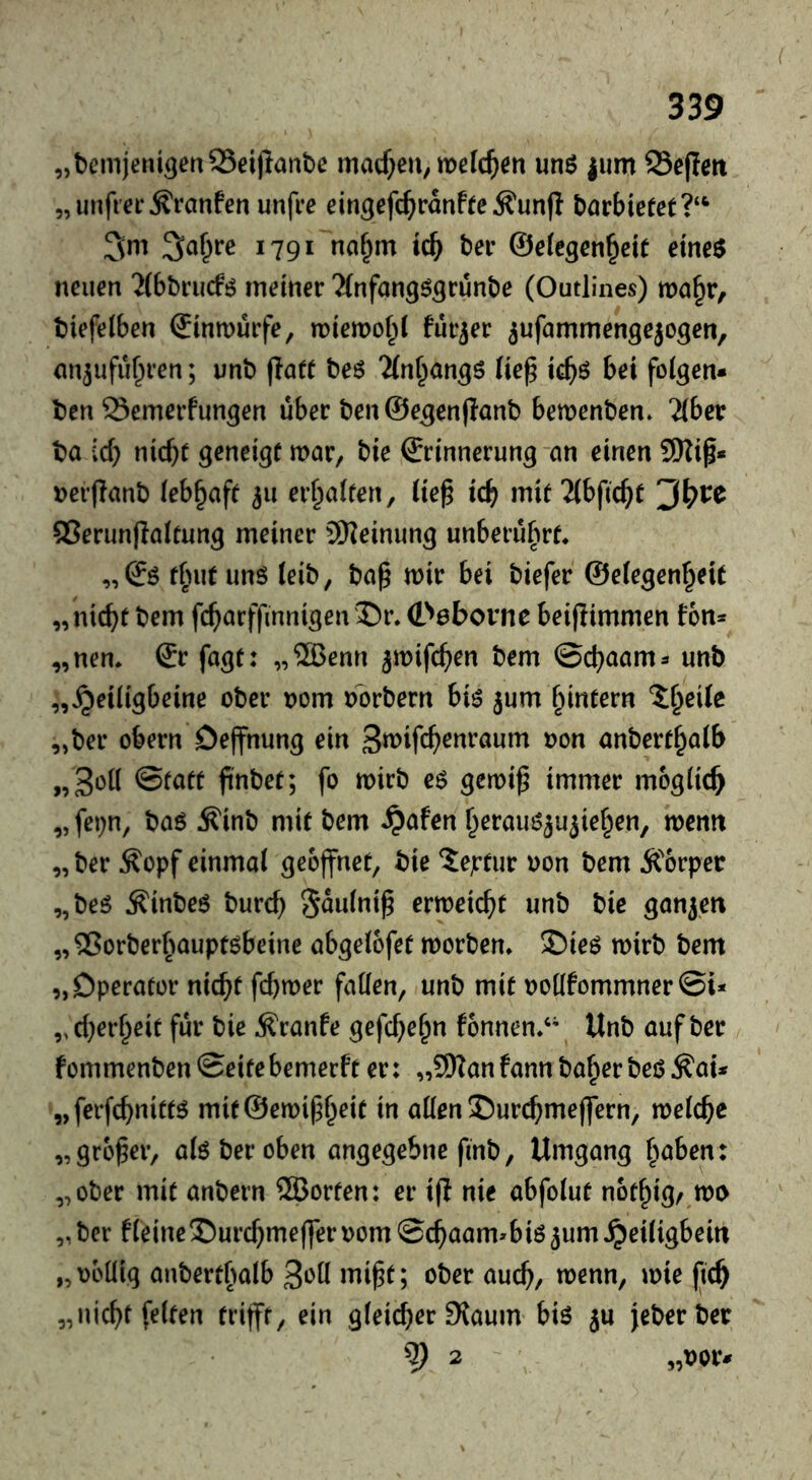 „bemjeni^cnSSeijlaiibe macf^eU; mcIc^en unö |um Se(Im 5, unfrei* ^ranfen unfre eingefc^iranfte Äunfi börbietet?‘^ 3m Sa^re 1791 naf^m tcb bei* ©efcgen^eit eme$ neuen 2(bl)rucfö meiner 2(nfan9^3rünt)e (Outlines) ma^r, biefelben ©inmürfe, miemol;! fürjer ^ufammengejogen, on^ufu^ren; unb flaft beö 2(n^angö lie^ tcb^ bei folgen* ben Semerfungen über ben ©egenflanb bemenben. Tibet ba id) md)t geneigt mar, bie Erinnerung-an einen 9Ki^* nerflanb lebhaft ^u erhalten, üe^ tcb mit 2(bfic^C QSerunfialtung meiner 9Heinung unberührt* „Eö tfnit unö (eib, ba^ mir bei biefer ©eiegen^eit „nicht bem fcharffinnigen ®r. E^öbovne beiftimmen fon* „nen* Er fagt: „®enn jmifchen bem ©chaam^ unb „^eiiigbeine ober nom bbrbern biö jum ^intern „ber obern Deffnung ein Smifch^nraum non anbert^aib „3oü ©fatt ftnbet; fo mirb e$ gemiß immer möglich „ fepn, baö Äinb mit bem ^afen h^raim^u^iehen, menn „ ber Äopf einmal geöffnet, bie ?ejrtur non bem Äorper „beö ^inbeö burch S^nlni^ ermeicht unb bie ganjen „2$orberhauptöbeine abgelofet morben* £)ieö mirb bem „Operator nicht fchmer fallen, unb mit nollfommner©i* „cherheit für bie ^ranfe gefch^h” f6nnen.‘\ Unb auf ber fommenben©eitebemerft er: „9HanfannbaherbeöÄai* „ferfchnitt^ mit©emi^heit in allen S)ur(hmejfern, melche „großer, ate ber oben angegebne finb, Umgang fmben: „ober mit anbern ®orten: er i(i nie abfolut nothig/^mn „ ber fleine©urchmeffer nom ©chaam^biö ^um ^eiligbein „nbllig anbertf)alb mi^t; ober auch, wenn, mie jich „nicht feiten trifft, ein gleicher 9{aum biö ju Jeberber ^ 2 „nor*