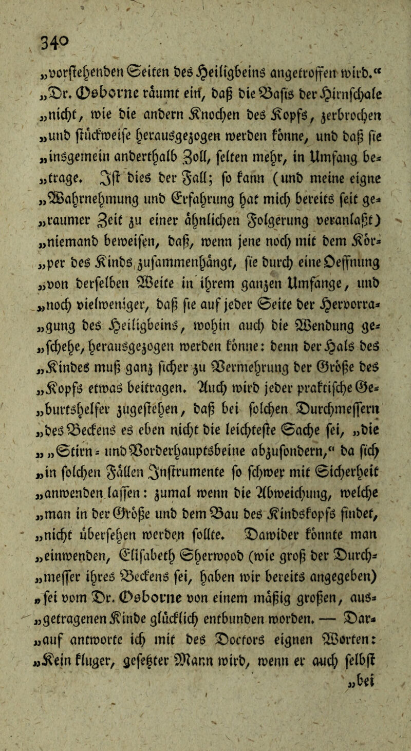 «^oi’jle^ienben ©eitm an^eftotfett miib*“ j,35r* 0abovnc raumt eiif, bap bie23afi^ ber^imfcbafc «mcb^/ bie anbern ^nocf;en be^ Äopfö, ^ecbvoc^eit jjunb jiucfmeifc ^erau^^ejogen merben forme, unb bap fte „in^Sernein anbert^alb feiten me^r, in Umfang be^ «trage* 3jl bies bergad; fo farm (unb meine eigne „®ar^rnef^mung unb (Sifa^rung ^af mid} bereite feit ge=« „raumer af^nlic^en veranlapt) „niemanb bemeifen, bap, ruenn jene nod) mit bem Ä6r^ „per beö Äinbö.^ufammen^dngt, fie burd) eineDeffnimg „r?on berfelben ®eite in ihrem ganjcn Umfange, urtb „noch \)ie(meniger, bap fie auf jeber ©eite ber ^eroorra^ „gung beö ^edigbeinö, mof^iin and} bie ®enbung ge^ „fd;e§e, f^erauöge^ogen merben fonne: benn ber^alö be5 „^inbeS mup gan^ fid}er ^u 2?ermef^rung ber ©rope be$ „Äopfö etmaö beitragen* 2(ud} mirb jeber praftifc^e ©e^ „burtöbelfer 3uge(lef^en, bap bei folc^en S)urd)mej]errt „beöSecfenö e^ eben nid}t bie leic^rtefle ©ac^e fei, „bie „„©tirn= unb25orber§auptöbeine abjufonbern,“ ba pd; „in folcpen ^^prumente fo fd^mer mit ©icperf^eit „anmenben la)7en: jurnal merm bie‘Jibmeicpung, melcpe „man in ber ©rope unb bemSau be6 ^inb6fopfö pnbet, - „nicpt uberfef^en roerbe^n fodte* ©amiber fonnte man „einmenben, ©üfabet^ ©f^ermpob (n)ie grop ber S)urcp^ „meffer if^reö 23ecfenö fei, ^aben mir bereite angegeben) » fei nom 3)r. Oebovne Don einem mdpig gropen, au6* «getragenen ^inbe gluddcp entbiinben morben* — 35ar^ „auf antmorte id} mit beö Sectors eignen 2Borten: „Äein finger, gefefter 9Kann rtjirb, menu er oud} felbp jM