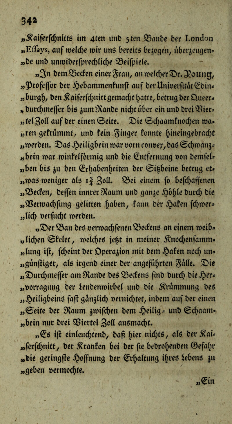 34» »^aiferfd^ttte im 4^^« unb 5 ten SSanbc ber London . »EfTays, auf welche mir unö bereits belegen, ubei’ieu^en:» »be unb unmiberfprec^^lic^e 25eifpte(e. »3« bemSSecfen einerSrau, anme(cf}er35i%3?ouiig, M^^rofeffor ber .^ebammenfunf! auf berUnmerfitat^bin* „burgf^, ben ^aiferfd}uitcgemacht batte, betrug ber üueer- burchmejfer bis 5um9{anbe nicht über ein unb breiOSier* „(ei3oö auf ber einen ©eite* S)ie ©chaamfnochen voa^ «ren gefrümmt, unb fein Singer fonnte hineingebracht „merben* ©aS ^eiligbein mar norn cormep,bas ©chmanj= >,bein mar minfelformig unb bie Entfernung non bemfet^^ ajben bis ju ben Erh^ibenheiten ber ©i^beine betrug et* »mas meniger a(s i| S3ei einem fo befchaffenen „Secfen, beffen innrer ^aum unb gan^e ^ohie burch bic »25ermachfung gelitten h^^ben, farm ber ^afen fchmer* „lieh nerfucht merben* »S)er25au bes nermachfenenS3ecfenS an einem meib* »liehen ©feiet, melches je|t in meiner ^nochenfamm* »lung if!, fcheint ber Operation mit bem ^afen noch »günfiiger, als irgenb einer ber angeführten Salle* 3^ie »©urchmeffer amSlanbe besSSeefens finb burch bieder* »norragung ber ienbenmirbel unb bie Krümmung beS »^eiligbeinS faf! gahjlich nernichtef, inbem auf ber einen »©eite ber 9{aum ^mifchen bem heilig* unb ©chaam* »bein nur brei QSiertel Soll auSmachL »Es i|! einleuchtenb, bap ^iev nichts, als ber ^ai* »ferfchuitt, ber .^ranfen bei ber fte bebrohenben ©efahr »bie geringfic Hoffnung ber Erhaltung ihres iebens ju »geben nermochte* «Ein
