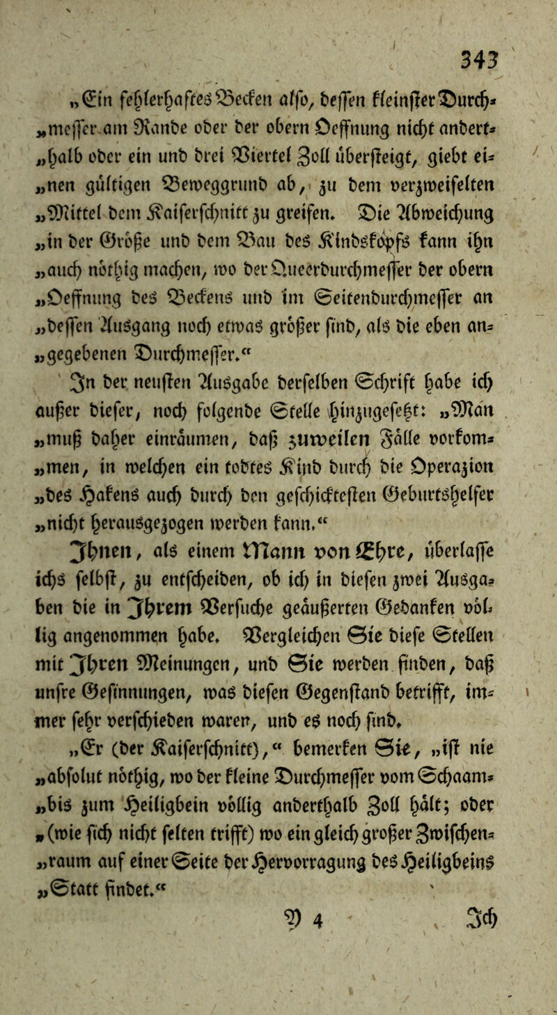 »(£tn affe, befft^n f(ein|1er©urc^* ,,metfer am Sianbe ober ber ebern Deffnimg mct)t anbert* „f^alb ober ein unb brei ®ieitei uberpetgf, ßiebt cu „nen guftigen Semeggrunb ab,' 511 bem ijerjmeifelten M^OUfCel bem j?atferfcf)nift ju greifen» S)ie 2(bmeicf;ung „in ber @re§e unb bem Sau bes Ä'inb^fi^f^ fann i§n „auc^ netbig machen, mo ber O.ueerburc^mejf^r ber obern jiDeffnung be^ Seefenö unb im ©eieenburd^mejfer an „beffen iäuögang nod) etwa6 grower finb, al6 bie eben am „gegebenen ©urc^me(fer» ' 3n ber neuflen 'Jiuögabe berfelben ©c^rife babe id) nu^er biefer, nod) foigenbe ©teile ;^injugefe|t: „9Rdn „mu^ buffer einraumen, baf} ^utveilen SdKe uorfoms „men, in welchen ein fobteö ^inb burc^ bie Operation „beö ^afenö auc^ burd) ben gefd)idte|Ien ©eburtiS^elfer „nicht h^rauögejogen merben fann»‘ aU einem XYlann von(Sf)VC, wberlajfc ich^ f^ibjl, ju entfeheiben, ob id) in biefen^mei ^(uöga? ben bie in QSerfuebe geäußerten ©ebanfen »ob (ig angenommen f^abe» dergleichen Sie biefe ©teilen mit Jahren 9)?einungen, unb ©ie merben pnben, baß unfre ©efinnimgen, ma^ biefen ©egenflanb betrifft, im^ mer febr »erfchieben maren, unb e$ noch (ber ^aiferfchnitt),« bemerfen Sk, »ifl nie „abfolut not^ig, mober fleine J)urchmejfer »om©chaam? „big jum ^eiligbein »eilig anberthalb 3^11 »ber »(t»ie ßch nicht feiten trifft) mo ein gleich großer 3n>ifch^n« „raum auf einer ©eite ber^er»orragung be^^eiligbein^ ^©tatt ßnbet»‘^