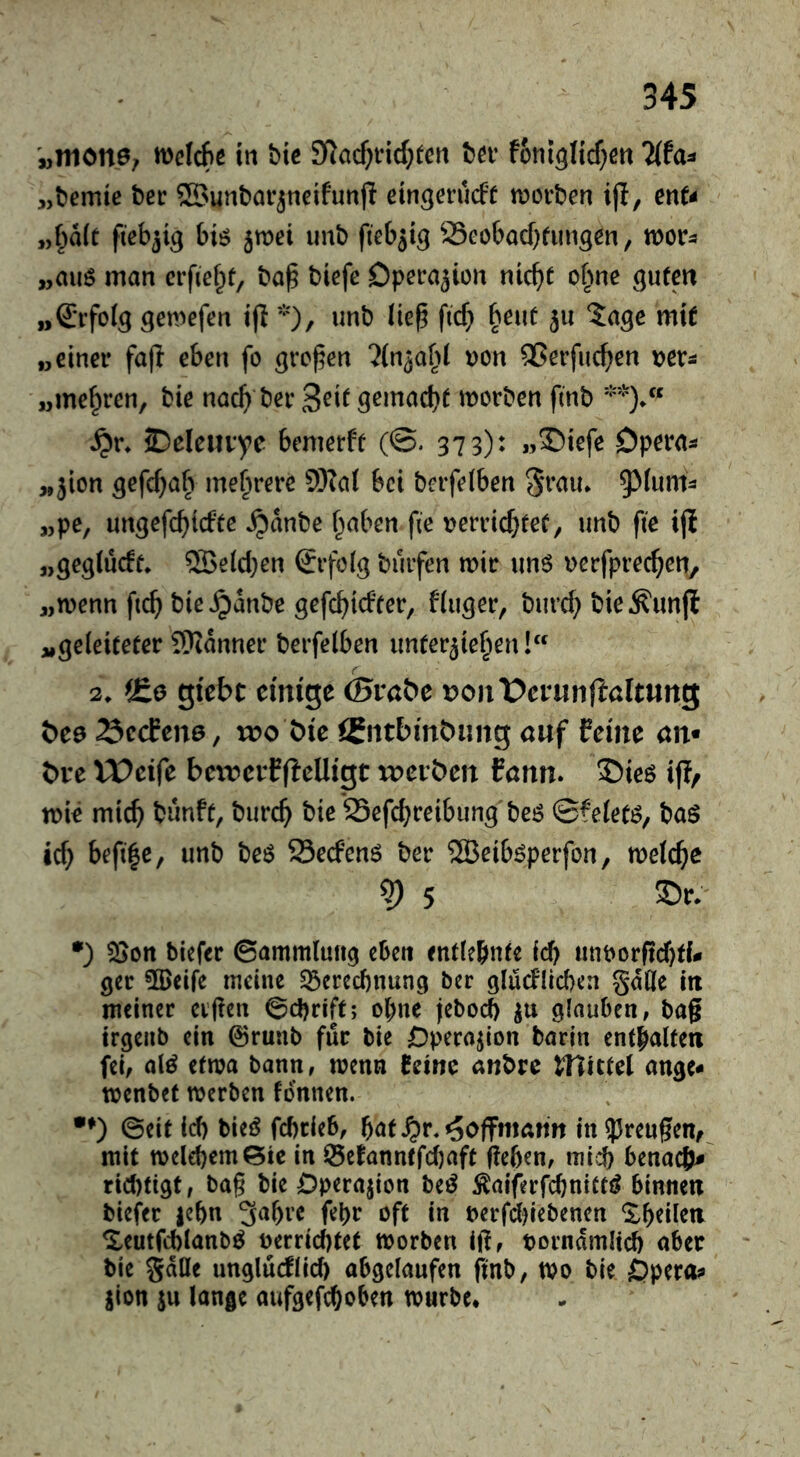 '„mottö; n)elcf»e in bic Siac^ricf^tert ba* foni^Iicf^ßtt Tlta^ „bemie bee ©unbar^neifunjl etngerueft moeben i(I, enU „^a(t fiebrig biö jmei unb (leb^t^ Seoboebfungen, mv^ „auö man erfiebt, ba^ biefe Operation nicht o^ne guten „Srfoig gemefen tfl *)/ Ik^ [ich b^ut ^u 5agc mit „einer fa|I eben fo gref^en ^in^abi t)on ^erfueben ^jer^ „mehren, bie nach ber 3^^t gemacht morben finb **)/* 2)eleiivye bemerft (©. 373): »®icfe Opaa^ „jion gefebab mehrere 9Ka( bei berfetben 93(um^ „pe, ungefebiefte ^anbe haben fie rerviebtet, unb fte ijl „gegiücft. ®e(cben £rfö(g buifen mir un6 Dcrfprecben, „menn ftcb bie ^anbe gefebiefter, finger, bureb bie^unfl „geleiteter SKanner berfelben unterziehen! 2. iEo gi'ebt eimge ©rnbe t?oiit>er«nfiaItung öee ^ccEene, too öie auf ferne an« t)re VPcife bexrcrfffelligt i:Deibeit fann. $)ieö ip/ mie mich bunft, bureb bie 23efcbceibung bei^ ©feietö, baö ich befi|e, unb beö Seefenö ber ®eiböperfon, melcbe ^ 5 •) ?öon tiefer ©ammlung eben entiefinte id) iintorficbti- ger ÜBeife meine S3cred)nun9 ter glucflicben gdOle in meiner elften ©djrift; ohne jebod) zu glauben, baft irgenb ein ©runb für bie Öperazion barin enthalten fei, alö etwa bann, wenn feine anbre Winul ange* menbet merben tonnen. •^) ©eit id) bieö febrieb, b^t ^oflFmahn in?5reugen, mit melebemSic in i5efanntfd)aft fteben, mi;^ benaefj# rid)tigt, bag bie Dperajion beö ^aiferfcbnittif binnen tiefer |ebn 3^bi’C febr oft in terfd)iebenen ^heilen ^eutfcblanb^ terriebtet morben ift, torndmltd) aber bie gdöe unglucflid) abgelaufen ftnb, mo tie Opero;» jlon SU lange aufgefeboben mürbe*