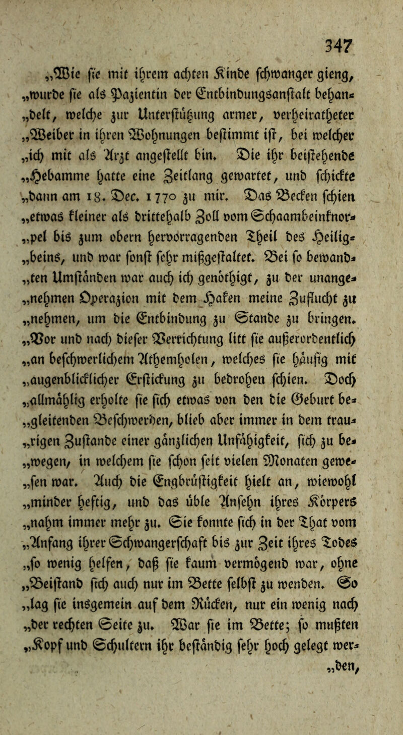 „®{c \ic mit i^rem ad}ten Ä'inbc gteng, „mürbe fie ci(ö ^^ojientin bec S*ntbinbung6anfla(t be^an« „beit, melc^e jur Unterflü^ung armer, Derf^eirat^eter „5öeiber in ihren ®Öffnungen bejlimmt ifl, bei melc^er „ic^ mit alö angefledt bin* S)ie i§r beijlef^enbe „Hebamme Ijatte eine gemartet, unb fcf)icfta „bann am i8. 35ec* 1770 311 mir* S)a6 Secfen fc^)ien „etmaö f(einer alö britte^^alb ^cü 00m ©c^iaambeinfnori» „pel biö 3um obern ^er\)orragenben 'J^eil be^ ‘heilig* „being, unb mar fonp fcf^r mi^gejlalfef* Sei fo bemanb- „ten Umflanben mar au(^ icb genot^igt, ju ber unange^ „ne^^men Operation mit bem ^afen meine 3upuc^t ju „nef^men, um bie €ntbinbung 311 ©taube 3U bringen» „55or unb nad; biefer Verrichtung litt fte auhercrbentlich „an befchmerlid)em TCthemholen, meld^eg fte häufig mir „augenblitflicher Srflicfung 311 bebrohen fehlen. S)och „aümdblig erholte fie fich etmaö uon ben bie ©eburt be^* „gleitenben Sefd^merben, blieb aber immer in bem trau^ „rigen 3ujlanbe einer gdn3lichen Unfdhigfeit, fid) 3U be* „megen^ in meld^em fte fchon feit Dielen SKonaten gerne- „fen mar. 2(uch bie ©ngbrufligfeit hielt an, miemoht „minber h^f^i^/ “Jlnfehn ihreg Körpers „nahm immer mehr 3U. ©ie fonnte fich i« '^^höt t>om „Einfang ihrer ©d)mangerfchaft big 3ur 3eit ih^^^ 'Sobeg^ „fo menig h^if^«; t>a^ fi^ oermogenb mar, ohne „Sei)lanb fid; auch nur im Sette felbfi 3U menben. @0 „lag fie inggemein auf bem Sluefen, nur ein menig nach „ber rechten ©eite 311. 2Bar fte im Sette; fo mußten „Äopf unb ©chultern ihr beftdnbig fehr h^ch S^lrgt wer*