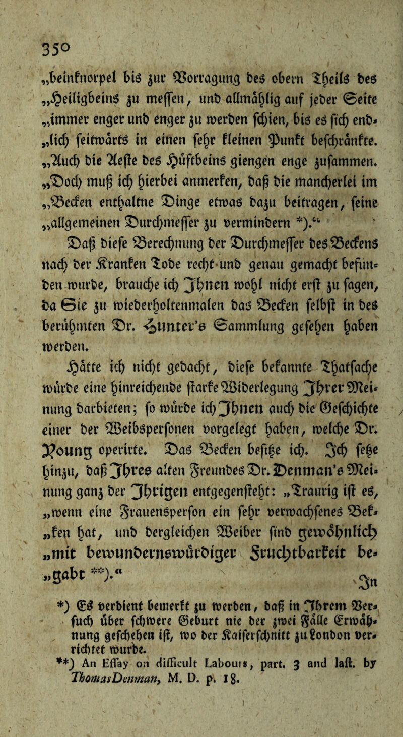 „beiiifnorpet biö jur QSorva^uncj bcö obem be$ „^eiü^bems ju meffen, imb admaf^Ii^ auf jeber ©cifc „immer enger unb enger ju merben festen, bi6 eö fteb enb* „(id) feifmartö in einen fef^r fleinen 9^unft befd^ranffe. „Ttueb bie 2(efle beö ^üftbeinö giengen enge jufammen» „T)ocb mu^ icb hierbei anmerfen, bn^ bie mancherlei im „^Seefen entl^aitne Swinge efwaö bajii beitragen, feine „allgemeinen $)urd;me(fer ju »erminbern biefe Sereebnung ber ©urebmeffer be^25ecfen$ itad} ber ^ranfen 5obe reebt unb genau gemacht befutu ben.mürbe, brauche ich jbncit mohl nicht erjl ju fagen, ba 0te }u mieberholtenmalen bat5 Seefen felbjl in be$ berühmten 35i% ^tintev’a ©ammlung gefehen halben merbeiu ^atte ich nid)t gebad)t, biefe befannte '^h^tfache mürbe eine hinreichenbe (!arfe5Biberlegung ji^rev9Kei* nung barbieten; fo mürbe aud) bie ©efd}ichte / einer ber ®eib6perfcnen »orgelcgt h^ben, melche S)r. 3?oung operirte^ Seefen befi|e id;* ^d) fe^e hinju, ba^3‘h'^ee alten Sfeunbeö35r*2?citiiiaii*0 9)^ei* mmg gan^ ber entgegenfleht: „‘traurig ifl eö, „menn eine St‘«uen6perfon ein fehr uermachfeneö 53ef^ „fen ^at, imb bergleid;en ®eiber ftnb gei^?6f;nKc^ »mit bewunöeinemurbigei: St^wc^tbaifeit be- „gabt **).“ *) Dcrbient bemerft ju merben, baß in rfhrcm 53er- fud) über fd)mcre ©eburt nie ber ^mei gaüe Ermah- nung gefchehen ift mo ber ^aiferfd)nitt ^ugonbon ner- rid)fet mürbe. **) An Eflay on difficult Laboui*, part. 3 and laß. by ThomasDenmany M. D. p. i8. I
