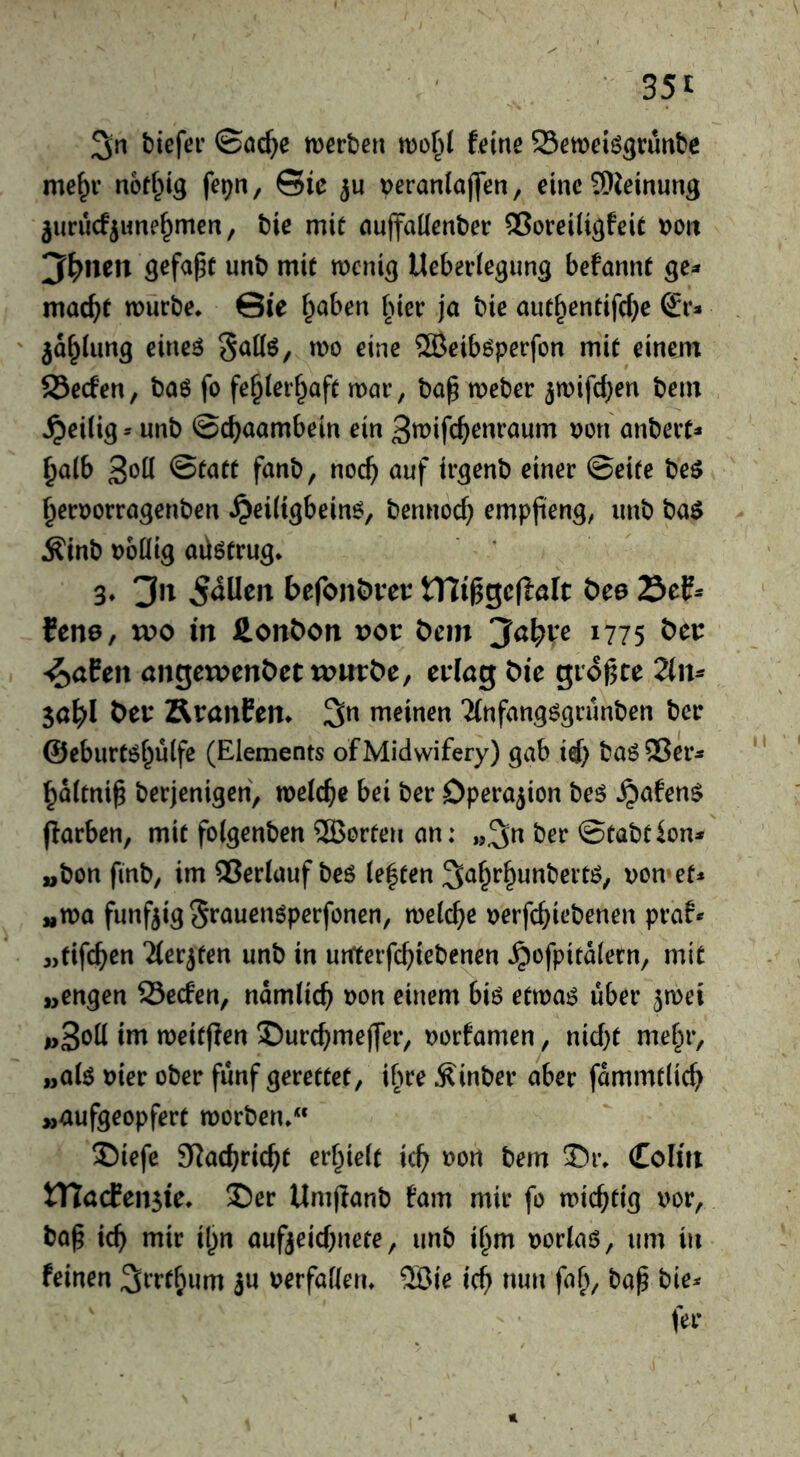 35t 3in tiiefei ©öc^e merben mo§l feine Seweiö^runbe me^r noff^ig fe^n, Sie ju veranlaj]en, eine SDJeinung jurucfjime^men, bie mit nuffaKenber ®orei(i^feie Dott 3^nen gefaxt unb mit mcniß Ueberiegun^ befannt ge- macht mürbe* Sie f^aben ^ner ja bie aut^entifcf}e €1*:» jd^Umg eineö «>0 eine 5Beib6perfon mit einem 23ecfen, baö fo fe^Ierf^aft mar, ba^ meber ^mifc^en bem ^eilig* unb ©cbaambein ein S^ifc^enraum uon anbert* ^aib Statt fanb, noc^ auf ir^enb einer ©eite beö ^erDorragenben ^eiltgbein^, bennocf} emppeng, unb t)a$ Äinb Doüig aü6trug* 3* Jn befonöveu tniggcftölt öee 23ef^ fene, voo in Äonbon vot bem Jcil^ve 1775 bei: ^aPen angctpenbct ii>urbe, ei’Iög bie gioj^ce 2lm Sabl ÄranPen* 3n meinen TCnfangögrunben bee ©eburtöi^ulfe (Elements of Midwifery) gab ii) baöSer* ^dltni^ berjenigen, melcbc bei ber Operation beö ^afen$ ffarben, mit folgenben Shorten an: „3^ ber ©tabtion* „bon finb, im Verlauf beö ie|ten ^a^r^unbertö, von et* «ma fünfzig S^auenöperfonen, mid)e verfc^iebenen praf* 3,tifc^en Tierjten unb in urfterfcbi^benen ^ofpitdletn, mit „engen 25ecfen, ndmlic^ von einem biö etmas über ^met i>3öü iin meitffen S)urcbmej]er, vorfamen, nic(}t mef^r, „ate vier ober fünf gerettet, if^re Äinber aber fammtiicb „aufgeopfert morben*“ ©iefe SRacbric^t erf^ielt ic^ »on bem J)r* Coliti tnccPensie* S)er Umjlanb fam mir fo mic^tig vor, ba^ id) mir il)n aufjeicbnete, unb tf^m vorlaö, um in feinen ju verfaßen* 2öie ic^ nun fa^, ba^ bie^