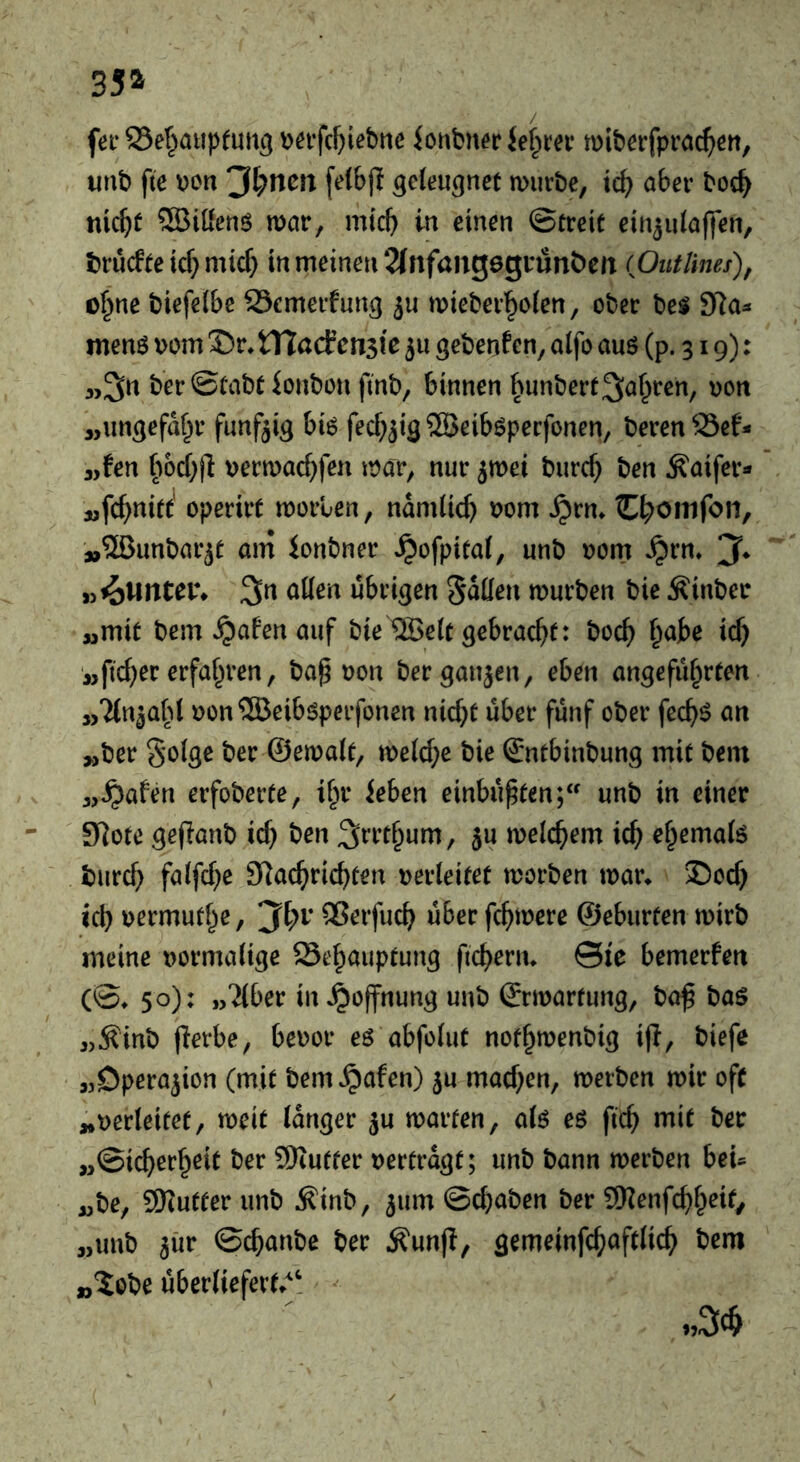 35^ fei-S3ef^aupfuti5 Dei-fcf)iebtie ionbnecjef^m* miberfprac()ert, unb fie i)cn 'Jf^ncn [e(&|I geleugnet mürbe, ic^ aber boc^ nic^t ®iöenö mar, mich in einen ©creit ein^niaffen, bru(fieicf}mic^) in meinen 2(nfang6grunbeit (flutUnes), c^ne biefelbc Scmerfun^ ju mieber^o(en, ober be$ 3Ra^ menö Dom J)r* VCladcnik ju gebenden, aifo auö (p. 319): aiSn berScabl ionbon finb, binnen fnmberf^^^ren, von „ungefdf^r fünfzig bi6 fecf;jig ®eib6pecfonen, beren 95ef- j,fen vermaef^fen mar, nur 5mei burc^) ben ^aifer« jjfc^nid' operirt morlen, ndmiief) vom ^rm C^oinfon, »Sßunbarji am ionbner .^ofpitai, unb vom ^rn, 3^^ 3n aiien übrigen Sollen mürben bie Äinber „mit bem^afenauf bie ®eit gebraef^t: boc^ ^abe icb „ftc^er erfahren, ba^ von ber ganzen, eben angeführten „Tln^ahl von^üBeiböperfonen nic()t über fünf ober fec^ö an „ber S'oiö^ t»er ©ernait, me(cf;e bie ©ntbinbung mit bem „^afen erfoberte, ihr Jeben einbu^ten; unb in einer 9^ote gefianb ief) ben S^t’thum, ju meichem ich ehemate burch faifche Slachrichten verleitet morben mar* J)och ich vermuthe, ^i)v QSerfuch über fchmere ©eburten mirb meine vormalige Behauptung ftchern* ©le bemerfen (©♦ 50): „Tiber in^^offnung unb ©rmartung, bo^ baö „^inb flerbe, bevor eö abfolut nothmenbig ip, biefe „Operation (mit bem^afen) ju machen, merben mir oft „verleitet, meit Idnger ju marten, alö eö ftch mit ber „Sicherheit ber SKufter vertrdgt; unb bann merben beU „be, 9Kutter unb Äinb, ^um ©chaben ber SWenfchh^l^/ „unb 5ür ©chanbe ber Äunjl, gemeinfchaftlich bem „5obe ubertiefert*^^