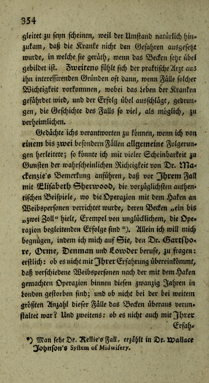 gleitet äu fepti fc^eirten, weil t)ec Um(lont) natürlich ipu jufam, t)a^ bie ^ranfe nic^t ben ©efo^ren auögefe|t würbe, in welche fte gerdt§, wenn baj? S3ecfcn fel^ir übel gebilbet ijl* Sweifene fu^lt fief} ber praftifcbeTlr^t ans if^u intereffirenben ©rimben oft bann, wenn §düe fold^er 5Sic^tigfeit oorfommen, wobei baö leben ber^ranfeit gefd^ubet wirb, unbberSrfolg iibel auöfcf;ldgt, gebrun^ gen, bie @efd;ic(;te beö 5<^llö fo viel, al$ möglich, ju ver^eimlic^^en» @ebdd)te ic^ö verantworten ju fonnen, wenn ic^ von eiitcm bis ^voei befonbernSdüen öügemeine Si^lgerun- gen l^erleifete; fo fonnte ic^ mit vieler @c^einbarfeif ju @un(ien ber wa^rfd;einlic^en Slicf^rigfeit von S)r. tTIa^ rfen^ie’e S3emerfimg anfu^ren, bap vor 'jf^vetn ^ati mit iElifabet^ ©b^TOOot), bie vor^uglicbflen aut|en« tifi^en 23eifpiele, wo bie Operation mit bem ^afen an 583eib^perfonen verric^)tet würbe, beren Werfen „ein bi$ Stempel von imglucflic^em, bie Dp^* rajion begleitenbeu ©rfolge fmb )♦ TWein ie^ will micf> begnügen, inbem id} mic^ auf ©ie, ben 35r> {Bartfbo« r^, <£>vmc, 2?enman unb berufe, ju fragen; erplie^: vb es riic^t mit 'Jbvet ©rfa^rung ubereinfommt, bap verf(^iebene ®eiböperfonen nac^ ber mit bem^afen gemachten Operation binnen biefen jwan^ig ^a^ren in ionbon geflorben fmb; unb ob nicht bei ber bei weitem größten 'Mn^a^l biefer Sdlle baö Seefen überaus verun- (lalt^e war? Unb zweitens: ob es nicht auch mit^h^'^ei: Srfah* •) ^an feheSr. Äellie’ogall, erjdbft in ®r. tt>a/Mce ^^fynfon*9 Syftem of Midwifery.