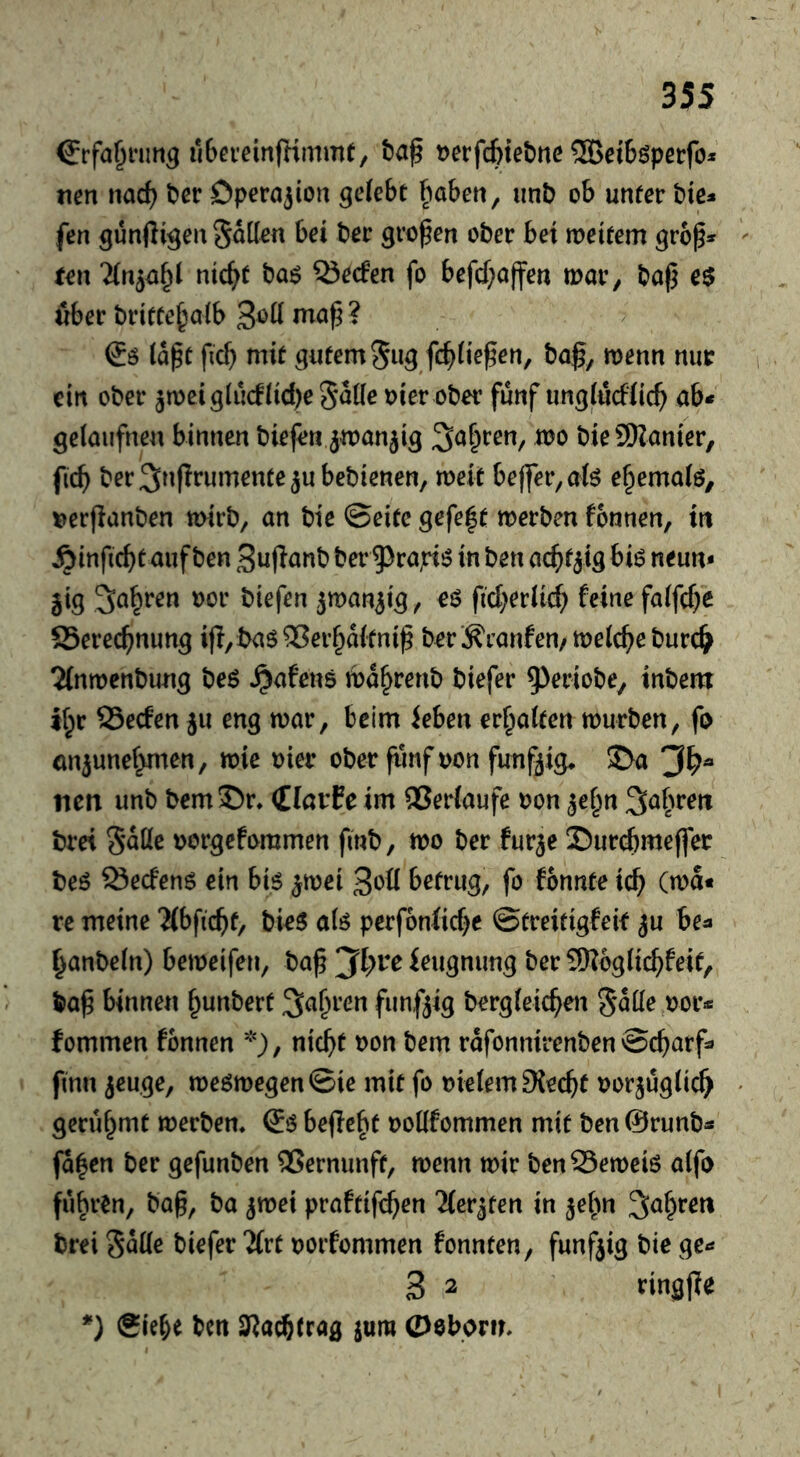 ^rfa^nmg ilbn’einfKmmt, taf t)erfc6tel)nc ®ei6öpetfo* tien nad) t»cr Operation gelebt fiabeti, imb ob unter bte* fen günßigen hätten bei ber großen ober bet weitem grbp» ten '^n^ei^l nic^t t>a$ 53e(fen fo befcf;affen tnar, baf5 e$ über britte^alb * (Jö (apt fic^ mit gutem 5u5,fc^)(iepen, baß, menu nur ein ober ^meiglucftidjeS^deDier ober fünf ung(üd(ic^ ab* getaiifnen binnen biefen jmanjig Sauren, mo bieSSKanier, fic^ ber^nflrumentejubebienen, meit be(fer,a(ö e§ema(6, ^erflanben mirb, an bie ©eite gefe|t werben fonnen, in ^infic^t auf ben Suflanb ber 5>rapi!? in ben ac^t^ig bi6 neun* jig Sauren oor biefen jwanjig, e$ fid)etU(^ feine fa(fd)e SSerec^nimg ijl/baöQSerf^aftnip ber 'Äranfen/welche burc^ 2(nwenbung beö ^afens wa^renb biefer 5^^riobe, inbem K;r SSeefen ju eng war, beim feben er^aiten würben, fo cm^unef^men, wie viev ober fünf von funfjig^ S>a nen unb bemS)r. (llatfe im ®er(aufe oon je^n ^a^wett brei oorgefommen finb, wo ber fur3e Sur^meffer beö Seefenö ein bis ^wei betrug, fo fbnnte ic^ (wa« re meine 2(bfic^f, birS als perfonfid^e ©treitigfek ju be^ ^anbe(n) beweifen, bap jft;re feugnung ber Sl?bg(icbfeif, bap binnen f^unbert Sauren funfjig berg(eicpen »or* fommen fonnen *), nicht t)on bem rafonnirenben©cbitrf* finn jeuge, weswegen ©ie mit fo oie(em9{ecbt oorjüglich gerühmt werbem €s befielt ooKfommen mit ben @runb* fa|en ber gefunben Vernunft, wenn wir benSeweis a(fo führen, bap, ba ^wei praftifeben yev^ten in je^n ^ahreti brei biefer JCrt oorfommen fonnten, funfjig bie ge* 3 2 ringjle *) Siebe ben 3Ra^trag jum Oeborm