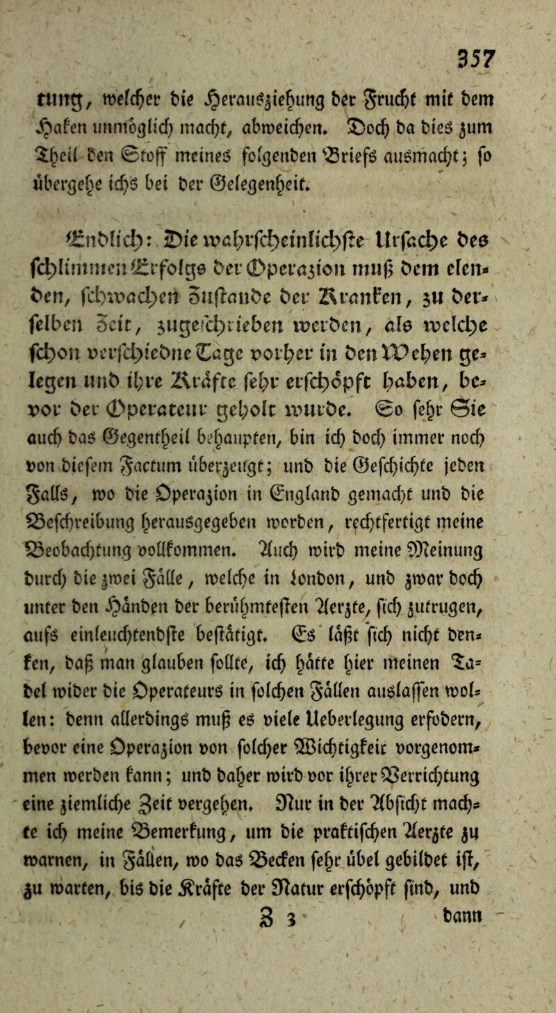 tiing, mld)et bie ^eraii^^iebutig Ut Sruc^)( mit btm Jpafen unmo^lid) nmc^t, abmeic^em ba bteö jum Den 0fo|f meinet foigenben ^Sriefö au^mac^t 5 fo iiberge^e ic^ö bei ber ©elecjen^eit. ^i:n^^^d;: 3Dieivßl;ifc^dnIid;f?e Uifccbe bee fc^limntcu^ififofge ^ei‘(Dpcva3ioix mu(5 ^cm den* ^en, fcl)iX'>ad;ert 5n(iau^>e bcv Äranfen, $u b^er* felbcn Seit, 3ugerd)ileben werben, clo ivcldje fc^on t>eifd;)iebnc€agc rorber in benXPeben ge* legen unb tl;re 2\rafce febr eifcbopft haben, be* vov ber Operateur geholt würbe» So fe^r ©ie auch baö &e^enti>eii bc'bnupfen, bin id) hoch immer noch Don biefem S^Kfum uberjeirgt; unb bie @efd)ichfc jeben Salfö, wo bie Dpera5ion in ^n^Ianb gemad)t unb bie SSefcbreibim^ f^eraus^egeben werben, rechtfertigt meine S3ecbad)tung ^oüfommen» 7(uch ^itb meine 9Keinung burd) bie 3wei §aüe, we(d}e in Bonbon, unb jwcirboch unter ben ^dnben ber berühmteren Tter^fe, fich ^utrugen, aufö ein(eud)tenbre befldtigt» & idj^t fich Glicht ben* fen, ba^ man giauben foüte, ich h^tte hier meinen 5a* bei wiber bie Operateure in fdchen Sdüen au$(affen wo(* len: benn aKerbingö mu§ eö oieie Ueberlegung erfobern, beoor eine Dpera3ion »on foid}er ®ichtigfeic oorgenom* men werben bann; unb baher wirb oor ihrer ®errid}tung eine jiemüche ^eit oergehen» 9^ur in ber Tibfid^t mach* Ce id) meine 23emerfung, um bie praftifchen ^ier^te 311 warnen, in 3^(len, wo ba$ Seefen fehr übel gebilbet ijl, ju warten, bi$ bie Ärdfte ber Statur erfchbpft finb, unb 3 3 '