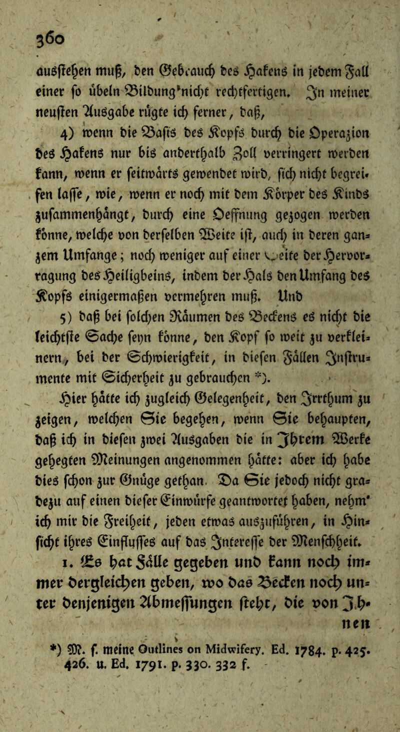 auöfie^ert mu^, ben ©eBcaiic^ beö ^afenö itt jcbemS^^lI einer fo Übeln Silbun^^nicf}^ red}tfeitigen, meiner neujien “ituö^abe rü^te icb ferner, ba§, 4) wenn bie SSaftö beö ^opfi? burc^^ bie Operation beö ^afenö nur biö anbertf^alb 3^»^ Derringert werben fann, wenn er feitwarf^ gewenbef wirb, fid) nic^t begrei* . fen lajfe, wie, wenn er noch mit bem Körper be6 ^inb^ jufammen^angt, burc^ eine Oejfnung gezogen werben fonne, welche Don berfelben ®eite ifi, emd} in beren gan- jem Umfange; noc^ weniger auf einer v^>eife bei\^ert)ors tagung be^^eiligbeinö, inbem bei* ^alö ben Umfang be$ ^opfö einigermaßen Dcrmef^ren mußt Unb 5) baß bei fold^en Svaumen beö ^eefens eß nid)t bie (eic^tfle @acbe fepn fonne, ben Äopf fo weit 311 oerflei^ nern , bei ber ©d)wierigfeit, in biefen Sollen 2(^i|frua mente mit ©id^erbeit ju gebrauchen *). ^ier ^atte ich S^^d^^ich ©elegenheit, ben ju jeigen, welchen ©ie begehen, wenn ©ie behaupten, baß ich in biefen jwei ?iuögaben bie in 3bt*em ®erfe gehegten SKeinungen angenommen hafte: aber id; i^ahe bieö fchon jur ©nüge get^an. J!)a Sie jeboch nicht gra^ beju auf einen biefer ©inwürfe geantwortet haben, nehm* - ich bie Freiheit, jeben etwaö auö^uführen, in S^in* ficht ih*’ß^ ©injTuffeö auf baö 3;nterefle ber SHenfehheitt it ^£0 hötS^üe gegeben iinb fann nod> im* mer t)ergleich)en geben, voo bö0 Seefen nod) un* tei: öenjenigen 2(bme||nngen fteht, öie x>on 3^^*' ^ nen V *) ?0?. f. meine Outlines on Midwifery. Ed. 1784* p- 425. 426. u. Ed. 1791. p. 330. 332 f. '