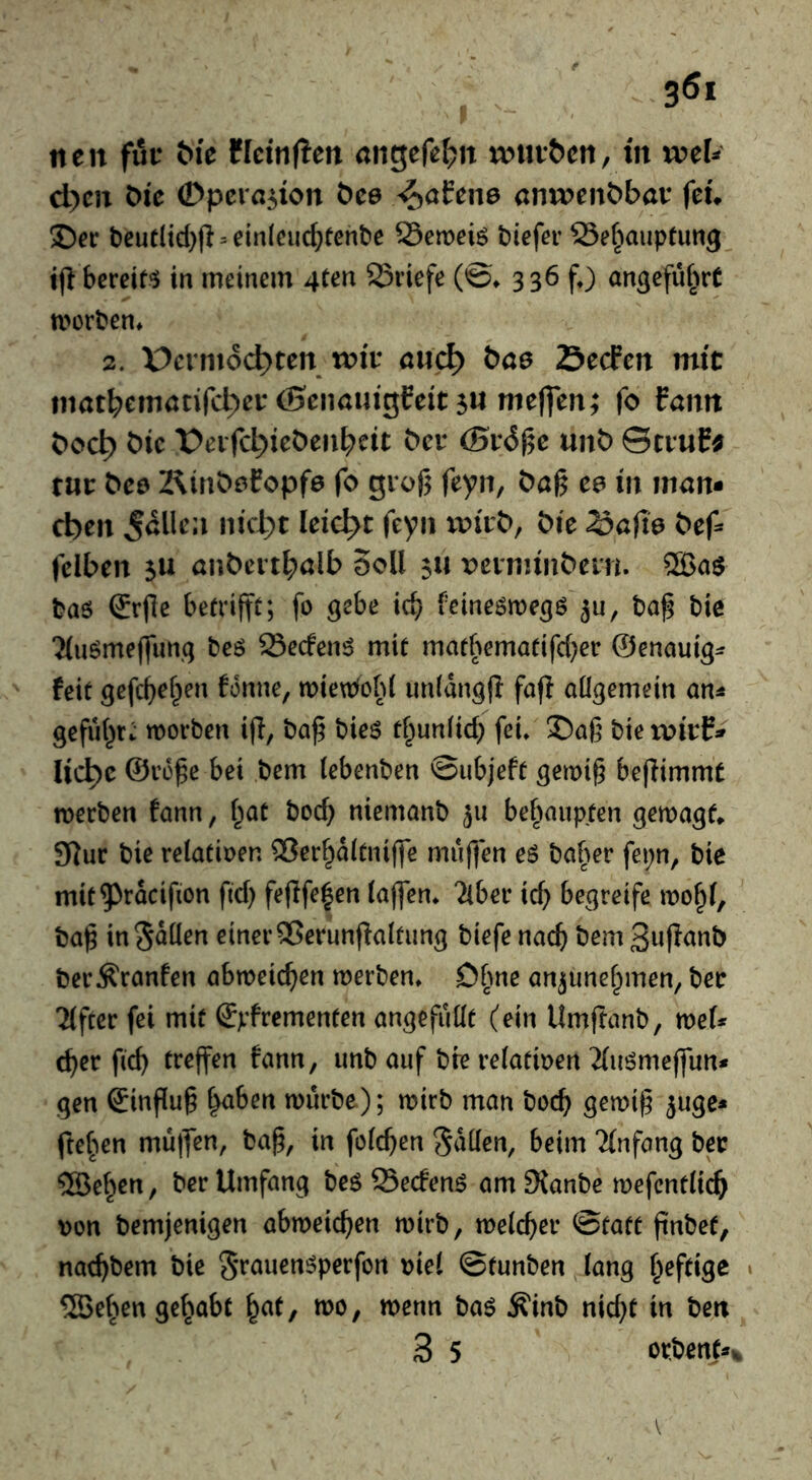 neu fur öi'e tkiniicn ungefe^n ruur&en, in wcU d)eu öi'e ©pcra^ion öce ^ahne anu>ent>bar feu 2)et: t)eut(id)jl = ein(euc^tcnt)e Semeiö tiefer 23e^auptung tjl bereif'J in meinem 4(en S3riefe (©♦ 336 f) angefü^irt morten* 2. üenno^ten n?i'r nuc^ bae Secfm mit inatbcmunfcl^er (Senauigfeit 5« nie|]en; fo fanit bod^ bic t>eifd)iet)eiibcit bcv (Bv6^c unb ©truE^ tar bc0 2^inb^fopf6 fo giof3 feyn, bug ea in man* d)ea nid;t leicht feyii ivivb^ bic 25afio bcf^ fciben 5U unbert^alb Soll 511 veinunbein. taö (Jrge betrifft; fo gebe id? feineömegö ^u, tag tie %iöme(funq teö Secfen^ mit matbematifd^er ©enauig^? feit gefc^ef^en fonne, tt)ieu:fob( unidngjl fag allgemein an^ geful^r:- morten ijl, tag tieö tl^unlid; fei» S)ag tie witf^ lic^c ©rege bei tem lebenten ©ubjeft gemig begimmt merten fann, l^at tocb niemant ju bebaupfen gemagf» 9)ur tie relatioen QSer^dltniffe muffen eö taf>er fepn, tie mit^racifion fid) fegfe^en lagen» Tiber icb begreife mo^l, tag in Sollen einer 25erungalfung tiefe nac^ tem 3ugont ter^ranfen abtoeic^en werten» Dime an^unelpmen^ ter Tiger fei mit ©pfrementen angefullt (ein Umgant, mef* (^er gcg tregen fann, unt auf tfe relatioen Tluömegun* gen ^ingug ^ben wurte); wirt man tocb gewig ^uge* ftef^en mugen, tag, in folcgen Sollen, beim Tlnfang ter ®ef^en, ter Umfang te$ 25ecfenö am 9{ante mefcntltcb oon temjenigen abweicben wirt, melcger ©tatt gntet, nacgtem tie S^’ouen^perfon oiel ©tunten lang heftige « ®el>en gel^abt l^at, wo, wenn taö Ä'int nid}t in ten