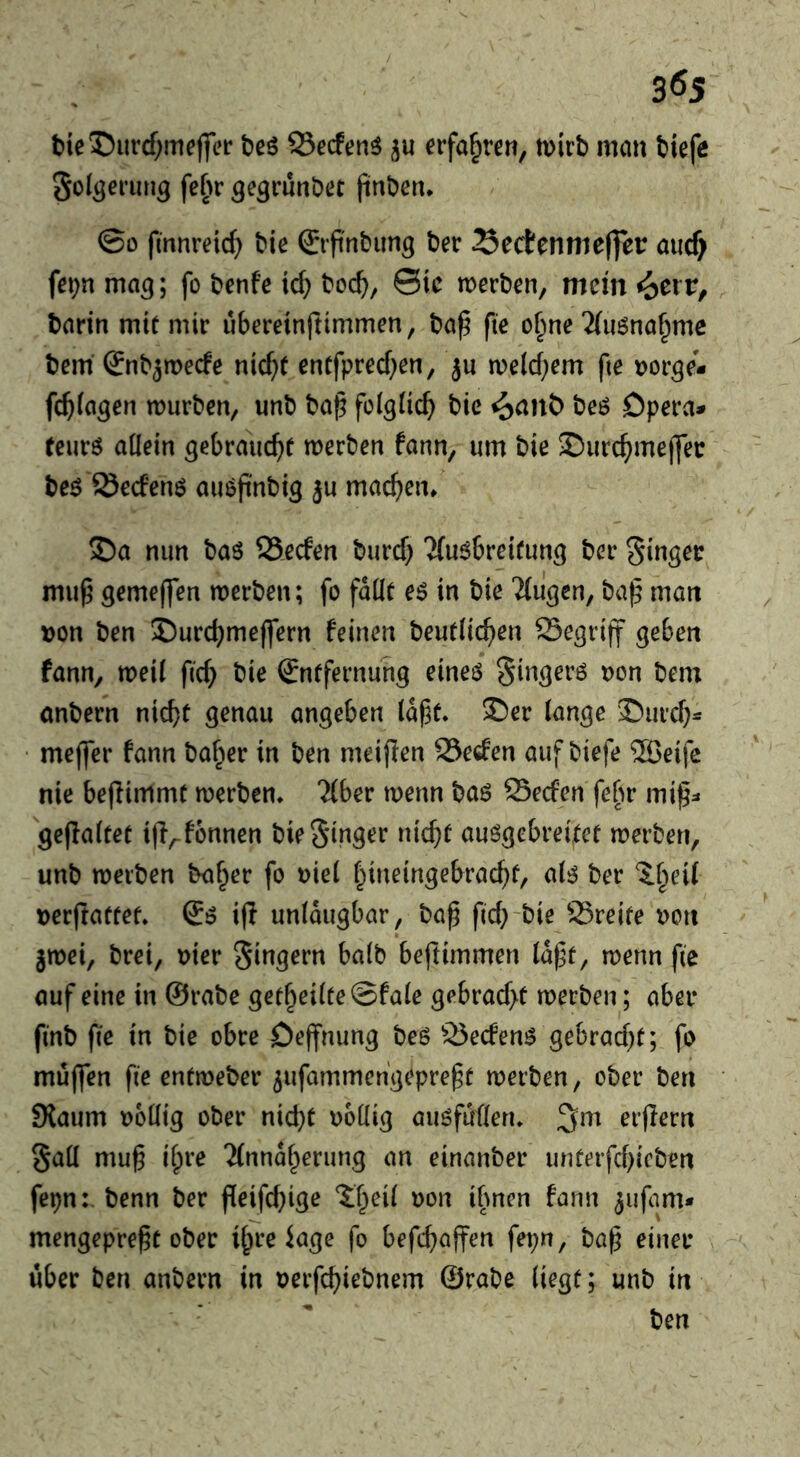 3Ö5 t>ie5)iircf;mej]rer beö 93ecf(?nö ju erfahren, mirb man biefe Sol^erung febr ^egrunbet jinben* ©0 fmnreic^> bie ©f nbung ber Sectennieffer aiicf> fe^n ma^; fo bcnfe ic^ boc^, ©ic werben, mein ^crv^ barin mit mir ubereinftimmen, ba^ fie o^ne 2(iWna^me bem’ Snb^mecfe nicf}f entfprecf^en, ju we(cf;em fte tjor^i fc^ia^en würben, unb ba^ foigtic^ bic i^ant> beö Dpera^ teurö allein gebrauc^it werben fann, um bie 5Durc^mej]ec be^ Secfenö aiwjinbig ju machen. S)a nun baö SSecfen burcf} Kuabreitung ber Singer mu^ gemeffen werben; fo fdüt eö in bie ba^ man Don ben 2)urcbmejfern feinen beutlic^^en Segrijf geben fann, weil fic^ bie Entfernung eineö Singerö oon bem önbern nicht genau angeben (dft* £)er lange '^urch^ • meffer fann ba^er in ben meijien S3e6fen auf biefe ®eifc nie bejlimmt werben* Tiber wenn ba6 Secfen fe^r mi|5=« geflaltet i|Vfonnen bie Singer nicht au6gebreitet werben, unb werben ba^er fo i)iel hineingebracht, al^ ber ibeit Derftattet. ifi unldugbar, ba^ fich'bie 23reite t>on jwei, brei, Dier Singern halb beftimmen ld|]t, wenn fie auf eine in @rabe getheilte©fale gebracht werben; aber finb (le in bie obre öejfnung beö ^25ecfen^ gebracht; fo muflen fie entweber ^ufammengepregt werben, ober ben Slaum obüig ober nicht ooüig auöfufleru erflern Saü mu§ ihre Tlnndherung an einanber unterfchicben fepn: benn ber fieifchige ?;h^il oon ihnen fann ^ufam* mengepre^t ober ihre iage fo befchajfen fei;n, ba^ einer ' über ben anbern in aerfchiebnem ©rabe liegt; unb in