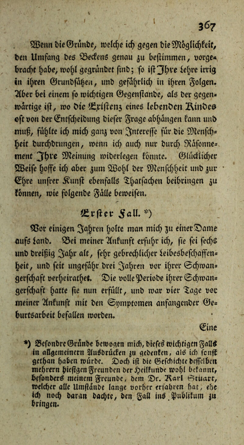 I 5Beurt bie@cunt)e, gegen t>ieS[)iogU(^>fetf, ten Umfang teö SSecfenö genau ju bejUmmeny uorge« brad^t f^abe, gegcunbet finb; fo ie^ire irrig in ir^ren @runl)fa|eii, unb gefaf^rlicb in i^ren Solgen* Ubev bei einem fo micbdgrn ©egenPanbe, afe ber gegen- wärtige ijl, mo tie ^£jr^(^e^5 etne$ lebenten Äinteö oft oon ber ©ntfc^eibung biefer ^rage ab^angen fann imb mu^, füllte icb mich gan^ oon ^ntereffe für bie 9Nenfd)- §cit burc^brungen, wenn icb auc^ nur burd; Sidfonne- ment SReinung wiberiegen f5nnte> ©iudlidjer QBeife ^ojfe ic^ aber ^um ®obi ber 9)Zenfd;beit unb 3111: iSr^rc unfrer ^unfi ebenfadö ^^atfac^en beibringen 311 fbnnen, wie folgenbe Satte beweifen. üitiitt SctU.^) S5or einigen Sauren f^ofte man mid) 311 einer S)ame <mfö ianb* S5ei meiner 'Zinfunft erfuhr i^, fie fei fec^g unb breif^ig 5^[;r alt, fe§r gebre(^(id}er ieibeöbefebaffen- §eit, unb feit ungefähr brei ber i^rer ©cbwan* gerfc^aft oer^eiratbet 35ie ootte53eriobe i^rer ©cbwan- gerfebnft ^atte fie nun erfüttt, unb war oier Jage boc meiner 2(nfunft mit ben ©i;mptomen anfangenber ©es burtöarbeit befatten worbem €inc *) 25cfonbre@runbe bewocien ttild),biefe^wid)tigengatt^ in attgememern 3lu^brüd'en gebenfen, M id) fenfi getban haben würbe. 2)od) ifi bie 0efcf)id)te beffclben mebrern bieftgenSreunben ber jgeilfunbe wobl befannt, befonber^ meinem greunbe, bem ^r. ?^aii e=5tiiarr, welcher atte Umfidnbe lange oorber eriabren bat, ebe ich noch baran baebte, ben gatt M 5)wblifum |u bringen.