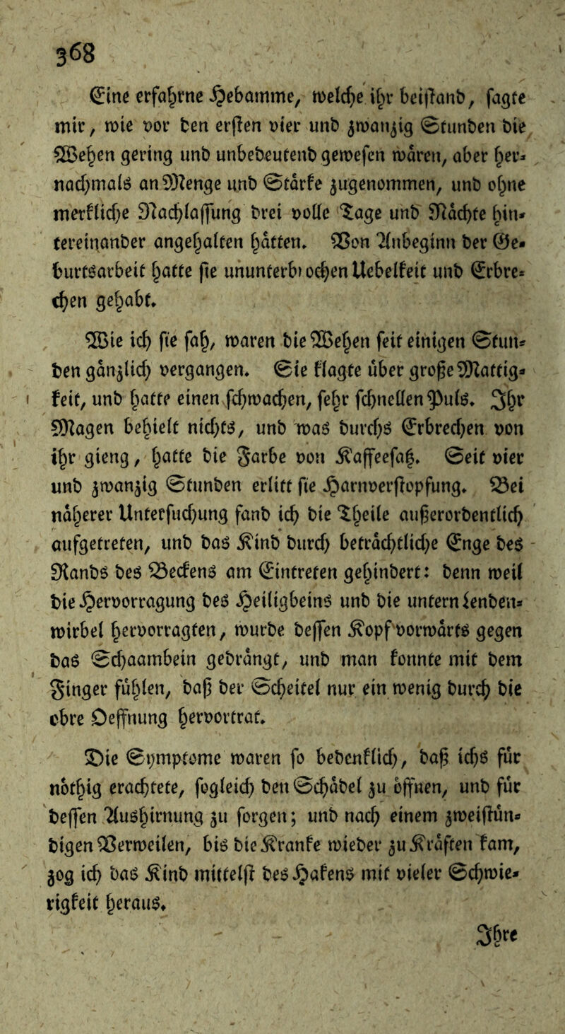 Sine erfahrne Hebamme, n>elc^)e bei)Tanb, fa^fe mir, mie t)or ten erjlen t)ier unt jman^ig ©tunten tie ®e^en gering unt unbeteutent gemefen n)oren, aber §er^ nad}malö anSRenge unt ©tdrfe jugenommen, unt cf^ne merflicf^e 97a(^ia(]ung trei düKc iage unt S^dcbfe bin* tereinanter ange^aiten i^dften* 25en 2(ubeginn ter @e* burti^aibeit Tratte fie ununterbvo^enllebelfeit unt Srbre* c^en gelpabt. ®ie id) fie fa^, maren tie®e^en feit einigen ©tun* ten gdnjlid) t)ergangen* ©ie fiagte über gro^eSSKattig* feit, unt batte einen fc^macfien, fe§r fcbneüen^uiö* 9)Zagen be^nelt nid)t!j, unt maö turd)ö €rbred)en von i^r gieng, f^atte tie garbc von Äaffeefa|» ©eit vier unt ^wan^ig ©tunten erlitt fie Jparnverflopfung* 23ei nd^erer Unterfud}ung fant ic^ tie Si^eile auf^erortentlic^ aufgetreten, unt taö Äint turd) betrdc^tlid}e (Jnge te$ 9{antö teö SedenS am ©ntreten gel^intert: tenn meil tie ^ervorragung teö ^eiligbeinö unt tie untern Renten* ivirbel f^ervorragten, murte teflfen Äopfvormdrtö gegen ta6 ©d)aambein getrdngt, unt man fonnte mit tem ginger fuf^len, tap ter ©c^eitel nur ein tvenig turc^ tie obre Oeffnung ^ervortrat. 35ie ©pmptome maren fo betenflid), tap icp6 für nod^ig erachtete, fogleid) ten©chdtel ^u opuen, unt für teffen 'Mu^hirnung 511 forgen; unt nach rinem ^meifiün* tigen Qßermeilen, bi6 tie^ranfe mietet* 3U Graften fam, }og ich mitteljl te^^afenö mit vieler ©chtvie* rigfeit herauf*