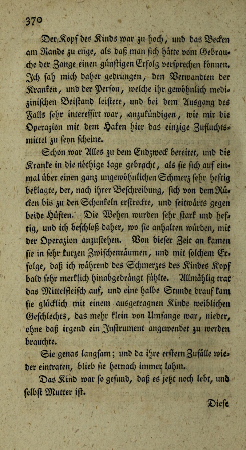 -370 SDct.^opf mar ju u»b tag 93ecfm am Slanbe ^u eiage, aU bap man fi^ hatte Dom @e6rau* d)e ber t)eifprec^en fonnen* fa(^ mic^ baher gebrun^en, ben QSermanbten ber ^ranfen, unbbei* 53rrfon, metcf;e tfm gemohnticf; mebU jinifc^en SSeijIanb (eijlete, unb bei bem 'Xu^^ang be^ §*aü6 fe^m intereffirt mar, -anjufunbigen, mie mir bie Operation mit bem J£)afen hier ba$ einzige Supuc^tö* mittet au fepn fd^eine. g(^on mar Ttdeö bem €nbamecf bereitet, unb bie Äranfe in bie rtot^nge läge gebracht, alö fte fid} auf ein- mal über, einen gana ungemofmiieben ©camera felm heftig beflagte, ber, nad) i^rer 25efd;reibung, ficb bon bemSlu- efen biiv au ben ©cbenfeln erfiredte, unb feitmartö gegen beibe^üften. S!)ie ®eben mürben fe^r jlarf unb hef- tig, unb id) befeblop baffer, mo pe an^alten mürben, mic ber Dperaaion anaupeben* 55on biefer ^ät an famett fte in febrduracn Smifebenraumen, unb mie folcbem Er- folge, bap icb mabrenb beö ©cbmeraeö beö Älnbeö ^opf halb fe^r merflicb bittabgebrdngt fublte. 'ildmdblig traC baö 9Kittcipeifd) auf, unb eine halbe ©tunbe brauf fant fte gWdlicb mit einem auögetragnen Äinbe meiblicbeti ©efcblecbtö, baö mehr flein t)on Umfange mar, nieber, ohne bap irgenb ein ^nftrument angemenbee au merbeti brauchte* ©ie genaö langfam; unb ba i^re erpernSufdlle mie- ber eintraten, blieb fte brrnad) immer S)aö Äiiib mar fo gefunb, bap e^ je^t noep lebt, unb felbp 9)Tutter ip» J)iefc ' \