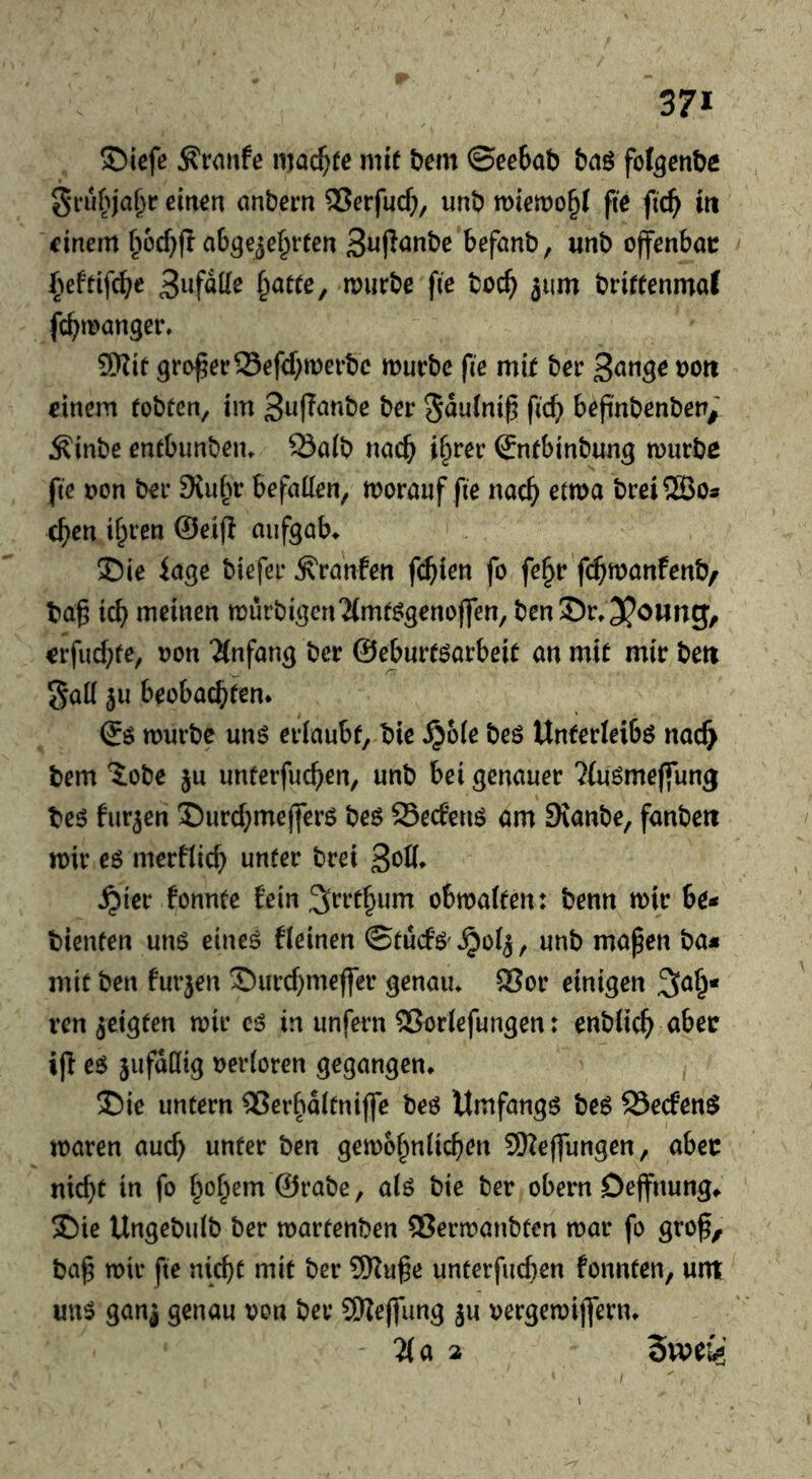 ©iefe Traufe macf)(e mit bem ©eebab bag fof^enbc grubja^r eirt^rt onberrt 9Jcrfuc^, unb tt)iemo§( fte fic^ iti ■finem ^iocf}fI abgezehrten befanb, unb offenbar (^eftifcbe murbe fie toch jum brittenmaf fchtt>anger, 5Wtt grower Sefd;tt)erbe murbe fie m\t ber einem tobten, im S^fTanbe ber ^^utni^ fich befinbenben/ Äinbe entbunbeiu ^a(b na»^ i^rer (Jntbinbung murbe fie t)on ber 9tuhr befatten, morauf fie nach breiSBos chcn il^ven @ei(l aufgab^ 35ie läge biefer ^ranfen f($ien fo fe^r fd^manfenb/ ba^ ich meinen mürbigenTCmtggenojfen, ben35r»3?oung, erfuchte, oon “JCnfang ber ©eburtgarbeit an mit mir bett gaK ju beobachten* ©g mnrbc ung erlaubt, bie ^6(e beg Unterleibg nac^ bem Jobe ju unterfuchen, unb bei genauer ^fugmeffung beg furjen ©urchmefferg beg SSecfeng am EKanbe, fanbett mir eg merfitch brei 3^0* ^ter fonnte fein ^rrthum obwalten: benn wir be* bienten ung eineg fleinen ©tucfg'»^olz, unb mapen ba« mit ben furjen Surchmefler genaiu 9Sor einigen ^a^« ten geigten wir eg in unfern 2?or(efungen: enbiich «bee ijf eg jufdllig »ertoren gegangen* ®ie untern 2?erhaitniffe beg Itmfangg beg 93ecfeng waren auch unter ben gewöhnlichen SKejfungen, aber nicht in fo h'^h^*^ ©rabe, alg bie ber obern Deffnung^ ^ie Ungebulb ber wartenben ®erwanbten war fo grof, ba§ wir fie nicht mit ber SKuge unterfucben fonnten, «nt ung ganj genau von ber 9Ke|fung ju vergewijfern* - 'Ha 2 Zmie I