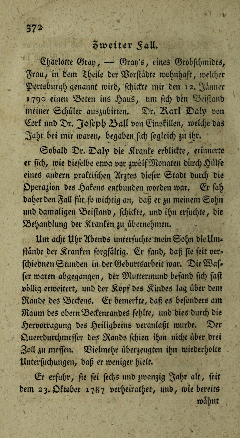 37^ Sweitei: ' S^arlofte ©rat;, — ®rai;’ö, eiitee* ©robfc^mi&t^, 5rau/ m tern ber ®erfldi)te n)ohn(;afe, m^tc^er 93i?rr^burg^ .qenannc mirt), fc^icfte mir ten 12» fanner 1790 einen 23oren in^ ^au^,. nm ftc^) ten 93eifranb meiner ©c^uier au^^ubittem Äavl 2)öly mx Sorf unt ®r* ^ofepl; Sail t)on ©in^fiKen, n)eld;e tag 3a^U’ bei mir maren, beqaben f(C^ foqiei^ jii if;r. ©obalt 35r» JDaly tie ^ranfe erblidce, erinnerte er ficb/ mie tiefeibe efma t>or jmoif9)lonaten turd; ^ulfc eineg antern praftifc^en 'Zlrjfeg tiefer ©fate tuccb t>ie Operation teg ^afeng enfbimten morten mar. & fa^ taf)er ten fur fo mic^tiq an, tap er meinem ©o^tt unt tamaliqen Seipant, fc^icfte, unt il;n erfuc^te, tic 23ef^antlunq ter Äranfen ju^ubernet;men* Urn ac^f U[m?{bentg unterfiu^te mein©o^n tieUm^ jldnte ter ^ranfen forqfdltiq. ©r fant, tap fie feit tjer- fcbietnen ©tunten in ter ©eburfgarbeit mar. $)ieS33af» fer maren abqeqanqen, ter 5!Ruffermunt befant fic^ faji i)6Kiq ermeiterf, unt ter Äopf teg Äinteg laq über tern Slante teg ©ecfeng. ©r bemerfte, tap eg befonterg am SKaum teg obern25edenranteg feldte, unt tieg turcb tic ^er\)orraqunq teg ^eiligbetng Deranlapt murte. ©er Omeerturcbmeffer teg Slantg fcbien t^m nicbt über tret 3oll ^u mejfen. ^ßieime^r überzeugten ibn mietci'boitc llnterfucbungen, tap er meniger bielt. Sr erfuhr, fie fei fecb^ untzmanzig ^afm alt, feit tern 23.Dft0ber 1787 t)erbeiratl;et, unt, mie bereitg md^nt