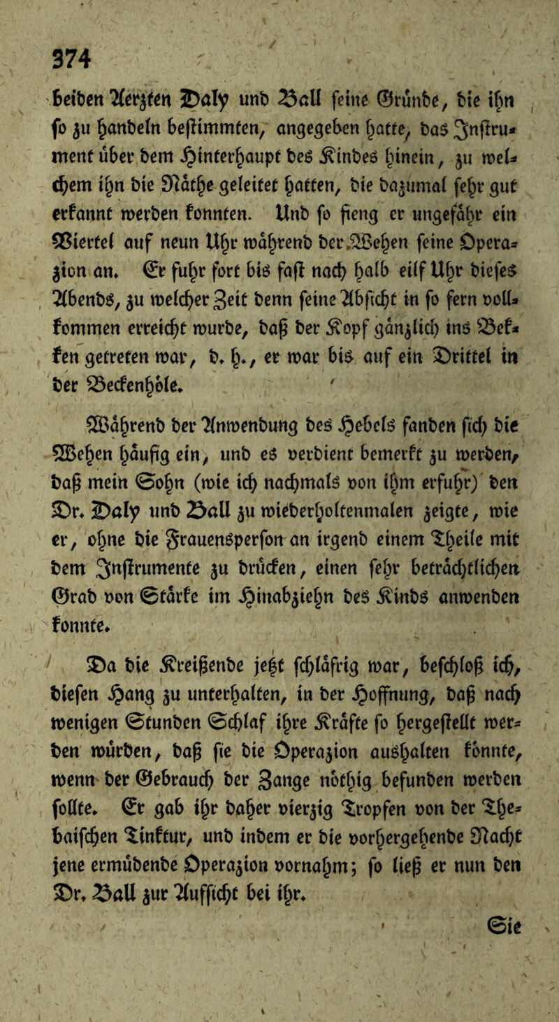 unb Sßü feine ©runbe, bie iPiti , fo 311 ^anbein beflimmfen, an^c^eben f^atte^ ba$ ^nflru* menf über bem Hinterhaupt beö ^inbeö hinein, 311 tneU ehern ihn bic Scathe geleitet heitten, bie ba3umal fehr gut erfannt merben fonnten. Unb fo fieng er ungefähr ein 55ierte( öuf neun Uhr tnahtenb ber,®ehen feine Dpera^ 3ion an. & fuhr fort biö fa(l nach eilf Uhr biefe^ , 2(benb$, 3u welcher Seit benn feine'äbficht in fo fern t>oll- femmen erreicht würbe, bap ber Äopf gan3lich inö 23ef* fen getreten war, b. hv «jar bi^ auf ein J)rittel in ber 23ecfenh6Ie. ®ahrenb ber 'JInwenbung beö fanben fid) bic 5Behen h^upS ein, unb es uerbient bemeift 3U werben, bap mein ©ohn (wie ich nachmals t)on ihm erfuhr) ben ^r. 2?aly unb Sail 3U wieberholtenmalen 3eigtc, wie er, oh‘^^ ^rauenSperfon an irgenb einem ?:h^ii^ *^i^ bem S^f^^’nmente 3U brüefen, einen fehr beträchtlichen ©rab non ©tarfe im Hinab3iehn beS ^inbs anwenben ^fonnte. ®a bie Äreipenbe je|t fchlafrig war, befehle^ ich, biefen H^ng 3u unterhalten, in ber Hoffnung, ba^ nach wenigen ©tunben ©chlaf ihre Grafte fo hrrgejiellt wer^ ben würben, ba§ fie bie Dpera3ion aushalten fonnte, wenn ber ©ebrauch Snnge nothig befunben werben foüte. ©r gab ihr bah^r nier3ig tropfen non ber 5:he^ baifchen 5inftur, unb inbem er bie norhergelwnbe SRacht jene ermübenbe Dpera3ion nornahm; fo (iep er mm ben 35r. Sali 3ur 2lufficht bei ihr. ©ic