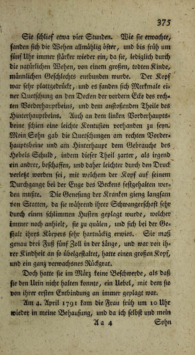 ©iß fc^Iißf Hm Dter ©tunbeti. 5Biß fiß ßmnc^ßß, fanbßn ftc^ btß 5Be§cn aKmd^üg ofßßr, unt) bis fru^ unt fünf UPir immer jldrfer mie&er ein, ba fte, (ebigitc^ burt^ l)ie naturlid^en ®e^en, uon einem großen, Cobten Äinbe, mdnniic^en ©efc^fec^tö entbunben mürbe. 35er ^cpf mar fe^u- piatcgebrucft, iinb es fanben fic^ ^erfmaie eu ncr Üucffcf>ung an ben Reefen ben;>orbern €cFe beö rec^»* ten ®orber§ai!pt6eüm, unb bem anjlo^cnben J^eile bes ^^^ncer^^allptbe^n6♦ li\\6) an bem linfen QSorber^aiipt^ beine fc^ien eine (eic^fe ^onfupon por^anben fepn. S)iein ©of^n gab bie öuetfe^ungen am reebten 2?orber< ^auptöbeine iinb am ^inferbaupt bem ©ebrauebe bes ^ebelö ©ebuib, inbem biefer 5b^i( jarter, a(iS irgenb «in anbrer, befebaffen, unb ba^er (eiebfer bureb ben ®rud verie|t morben fei, miß meicbem ber Äopf auf feinem £)urcbgange bei ber ©nge beö Seden^ fcflgebaiten mer4 ten mu^fe. ®ie ©enefimg ber d?ranfen gteng (angfam Pen ©eatfen, ba fie mdbrenb if^rer ©cbmangerfebaft fe^p tureb ^inen febümmen ^uflen geptagß mürbe, melcbei' immer noch anbiek, fiejuqudlen, unb fteb bei ber ©e^ palt ibreö Äbrperö fe^r ermieö. ©ie mafi genau brei 5np fünf 3cK in ber idnge, unb mar pen ih- rer ^inbbeie an fo ubeigejlaitet, i^atte einen großen ^opf, nnb ein ganj permacb^ne^ Svuefgrat. Doch ^ntte fie imSKdrj feine SSefebmerbe, aB bag fie ben Urin nicht halten fennte, ein Uebet, mit bem fte ton ihrer ergen ©ntbinbung an immer geplagt mar, Um 4* ‘Jfprit 1791 fam bie§rau früh um 10 Uhr mieber in meine Sebaufung, unb ba icb felbfi unb mein a 4 ©ob«