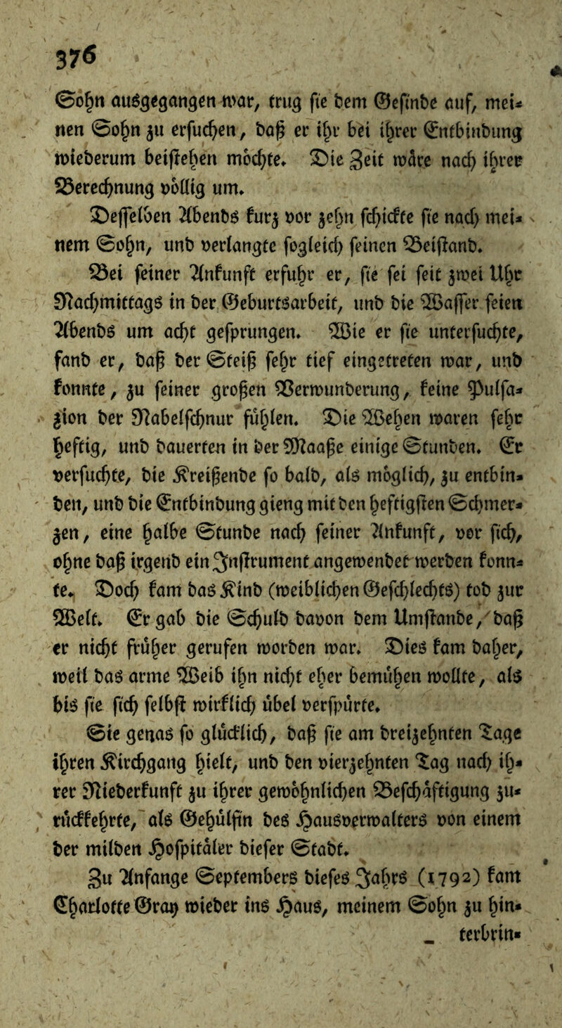 37Ö au^aegatig^ii mat, (tug fie tiem ©epnbe öuf, met^ mn ©o^n ju etfuc^en, bög et tl^t bei i^tet (Sntbinbimg miebetum beifleben mochte. Sic Seit wSce nac^ ibtet SSetcc^nung oodig urn. Sejfei&en 2(bcnb6 futj oot je^n fc(>irffe fte nad) mei^ tiem ©o^n, unb Deriaugte fogieid) feinen SSeipanb* 25ei feinet 'Untunft etfu^t et, fte fei feit^meiU^m SRac^mittagS in bet ©eburtöatbeit, unb bie ®a(fet feien 2(benb6 urn ad)t gefptungen» 5Bie et fie unteifuc^te, fanb et, ba^ bct©tei^ fe^t tief eingetreten mat, unb fonnte, ju feinet gto^en ®ermunberung, feine ^idfa:* jion bet Slabelfc^nut fugten» Sie ®ef^en maten fe^m lieftig, unb bauerten in bet 5!)?aa^c einige ©tunben, & »etfuc^ite, bie ^rei^enbe fo balb, alö möglich, ju entbin* ben, unb bie Sntbinbung gieng mit ben heftigflen ©d)mer* jen, eine halbe ©tunbe nach ^(nfunft, Dot fich/ ohne ba^ ttgenb ein^nfltument angemenbet metben fonn^ (e^ Soch fam baöÄinb (meiblichen@efchlechtö) tob jut ®e(t* @tgab bie ©chulb baton bem Umjfanbe,'^ba^ et nicht ftuh^^ gerufen motben mat» Sieö fam bahet, meil ba6 atme ®eib ifm nid}f ebet bemühen mollte, al^ bi^ fte ftch felbfl mitflich übel tetfpürte» @ie genaö fo glucflich, baf fte am bteijehnten ‘Jage ihren Kirchgang unb ben tietjehnten ‘Jag nad) ih* ret Slieberfunft ju ihrer gemohnlichen 25efchaftigung ju< rueffehtte, afe ©ehulftn beö ^auötetmaltetö ton einem bet milben ^ofpitalet biefet ©tabt» 3u Tlnfange ©eptembets biefeö ^abtö (1792) fam ShatlottcÖto^ miebet in$ .^auö, meinem ©ohn ju hin* . tetbtin«