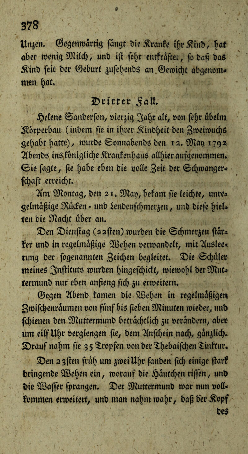 Uttjcm fange bie ^ranfc tfitÄtnb/ hat aber wenig 9Ki(c^, unb t|l fe^r entfrafeec, fo baf ba^ Äinb feit bet ©eburt jufebenb^ an.@ewicbt abg^nom* imn f^at. 5öll. ^efene ©anberfon, t>ierjig nit; non fef^r ubetm ;:^6rperbaii (inbem fte in ibrer ^inbf^eit bcn 3n>eitt>ucf)S getrabt batte)/ würbe ©onnabenbö ben 12. 9)^ap 179a Tlbenbö inö,fonig(ic^)eÄranfenbaim an[)ieraufgenommeni. ©ic fügte, fie §abe eben bie noKe 3^ie ber ©cbwanger« fc^aft erreicht* Tim iÖZontag, ben 21, 9Kap, befam fie feicbte, unre* gelma^ige Slucfen^ unb ienbenfd^mer^cn, unb biefe ^ieU ten bie Sladit über an* ©en S)ien|Iag (aajien) würben bie ©cf^merjen jlar^ feb unb in regelmäßige ®eben nerwanbeif, mit Tiu^lee* rung ber fogenannten 3^icben begleitet* ®ie ©cbüler meinet 3^|litutö würben ^ingefc^^idt, wiewold berSJiut^ rermunb nur eben anßeng ficb 511 erweitern* ©egen Tibenb famen bie 5öefien in regelmäßigen 3wifc^enraumen non ßinf bB fieben SKinuten wieber, unb fc^tenen ben SKuttermunb betvadjtüd) ^u neranbern, aber um eilf Ubr nergiengen fie, bem Tinfcßein nac^, gan^Ucb^  S)rauf nöfim fie 3 5 “Sropfen non ber Sbebaifcfien iinftur*. 5Den 2 3pen früh um 3weiUfw fanben ficß einige jjarf tringenbe ®eben ein, worauf bie ^autc^en riffen, unb bie 5Baffer fprangen* ©er SRuttermunb war nun \>oü^ fommen erweitert, unb man nahm wafw, baß ber Äopf