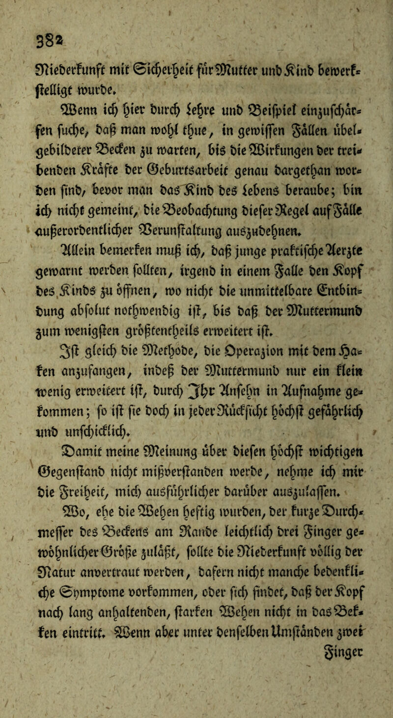 38* 9^^^e^)et:funf^ mit ©ic^ei^eit furSKutfer unb^inb bewerfe jlelligf würbe» ®enn tcb §ter burc^ ie^ve unb 23eifpiet ein^ufcbace fen fuc^e^ bap man wof;l t^ue, in gewiffen Stilen übeU gebitbeter 95e(fen ju warfen, btö bie®irfungen ber treu benben Kräfte ber ©eburf^arbeif genau bargef^an woc« ben finb/ be^wr man baö^^tnb beö iebetW beraube; bin id) nicbt gemeint, bieSSeobac^fung biefer3?egeJ auf Satte iiuperorbentlicber ^erunftahung auöjnbe§nen» Tlttein bemerfen mu^ id), ba^ junge prafeifere Tierjfe gewarnt werben fottten, irgenb in einem S<itte ben ^opf beis.^inbö 3u offnen, wo md)t bie unmitfeibare ©ntbirts bung abfoiut not^wenbig i|l, biö baf bet 9Kuftermunb jum wenigfien grbpfent^eiio erweitert if?» gleich bie 9Kethobe, bie Operation mit bem ^a« ten an^ufangen, inbep ber 9)tuttermunb nur ein flem wenig erweitert ifl, burch Tlnfefm in Tlufnahme ge» fommen; fo ijl fie hoch in jeberStücfficht bochjl gefährlich imb unfchicflich* ©amif meine 9)?einung übet biefen hbchfl wichtigen ©egenjlanb nicht mipocrjianben werbe, nehme ich bie Sreiheit, mid) ausfuhtUd^er baruber auö^ulajfen» ®o, ebe bieSlBehen beftig würben, ber fur3e2)urch* meffer be^ QSeefenö am 3ianbc lcid}tlid; brei Sieger ge^ w6hnlicher©r6he ^uld^t, feilte bie 97ieberfunft oettig bet Statut anoertraut werben, bafern nid}t manche bebenfli« <he ©pmptome oorfommen, ober ftch fintJcf, ba^ ber^opf nach lang anbaltenben, jlarfen ®eben nicht in baöSef* fen eintritt» Söenn aber unter benfelbenUmjtdnben Singer