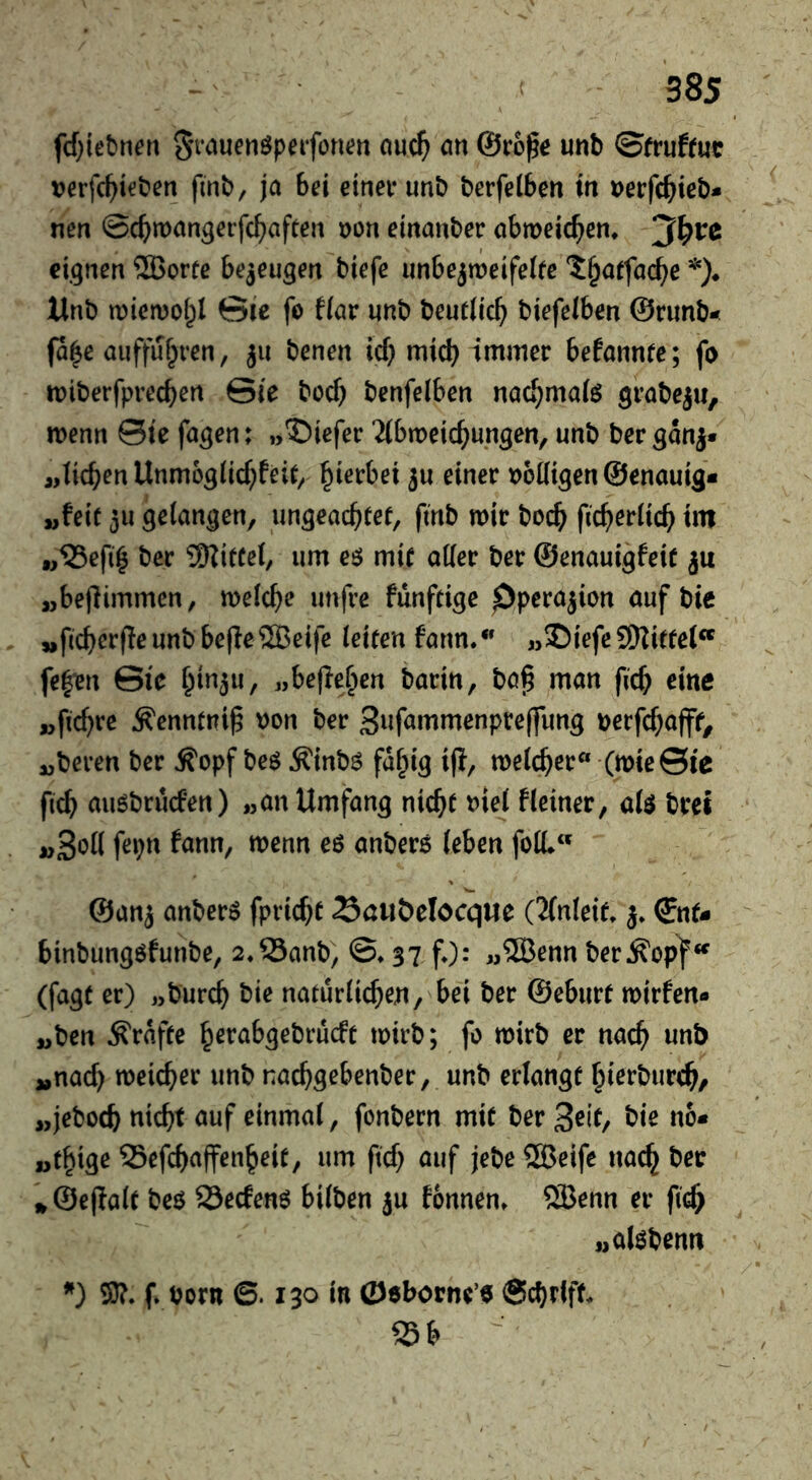 fcf;iebnen S^Muenöpeifoncn nu^ an @ro^e unb ©fruftut tjerfc^teben finb, ja bei einer unb berfelben in »erfc^ieb* nen ©c^^man^eifc^aften t)on einanber abmeic^en* eignen ®orfe bezeugen biefe unbejmeifeltc ^^atfac^e Unb njicmolpl 0ie fo fiar unb beutlic^ biefelben ©runb- fa|e auffuf^ren, ju benen id) mid) immer befannte; fo miberfprecben Sie bocf} benfelben nac^mafö menu Sie fa^en; »IDiefer 'Mbmcic^ungen, unb ber ganj* „lieben Unmoglid^feit^ beerbet ju einer t>6((i5cn ©enauig* „feie 311 gelangen, un^eaebtef, fmb wir bocb ficberiicb tm „^efi^ ber TSRiffel, urn cö mif oKer ber ©enaui^feit ju „bejiimmen, meicbe imfre funftige Pperajion auf bie „f(cber(Ieunb be|le2Beife (eiten fann/' „S)iefc9Hitfe{“ fe|ien Sic «bejleben barin, bö^ man ficb eine „ftebre ^enntniß non ber Snfammenpreffung nerfebafft, „beren ber ^opf beö Äinbö fd^ig ifi, meicber« (mieSie ficb auöbruefen) „an Umfang nicht niei Heiner, ate bret fepn fann, menn e6 anberö (eben fo(L ©anj anberö fpriebt Sciiöelocque OlnUit j* ©nt- binbungöfunbe, 2.33anb) ©♦ 37 fO^ «®enn ber^op^«^ (fagt er) „bureb bie natur(icben, bei ber ©eburt mirfen« „ben grafte berab^ebrueft tnirb; fo mirb er nach unb „nach meicber unb naebgebenber, unb erlangt bierbureb/ „jeboeb nicht auf einma(, fonbern mit ber Seit, bie no* „tbige 33efcbaffenbeit, um ftd) auf jebe ®eife nach ber »©ejla(t beö 23ec6enö bi(ben ju fonnen» ?JBenn er fteb „alöbemt SJ?. f» born 6.130 in Oeborne’o Sebrfff. 25b 