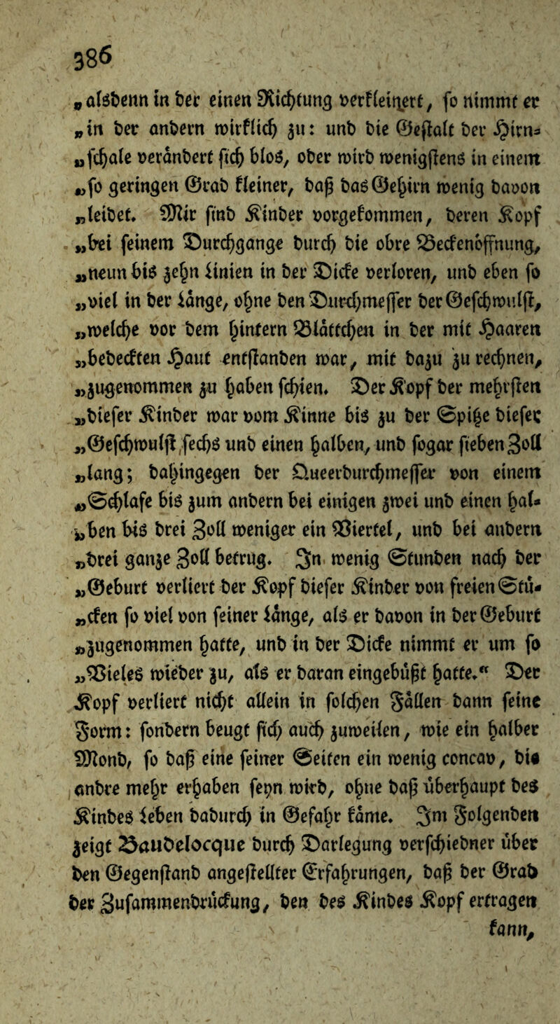 in tec einen SJic^tung t>erf(eitiert, fo nimmt et i,in ter antecn mirflic^ 311: unb bie ©efiatt bei* ^irn^ »fetale terdnbect fic^ bloö, ober mteb memgjTenö in einem «fo geringen @cab Heiner, bap ba6@e^im menig baoon „(eibet* SKir finb Äinber tjorgefommen, beren ^opf „bei feinem S)urc^gange bureb bie obre SSeefenoffnung, „neunbi^ je^n iinien in ber S)icfe verloren, unb eben fo „\)iel in ber idnge, o^ne ben'Dur^meffer ber@efcbn)u((t, „melcbe tor bem binfern SSldttcben in ber mit »paaren „bebeeften ^aut entjlanben mar, mit ba^u ju rechnen, j>juö^ntmmen 5« haben fcf)ien» 2)er ^’opf ber mebvfieit „biefer Äinber mar torn ^inne bi$ ju ber ©pi^c biefec „@cfcbmulji,fecbö unb einen h^ilben, unb fogor fiebenSott „lang; bahingegen ber D.ueerburcbme(fet ton einem anbern bei einigen jmei unb einen i^aU i,ben biö brei meniger ein Giertet, unb bei anbern „brei ganje 3ott betrug» 3n. menig ©tunben nach bet „@eburt terliert ber Äopf biefer Äinber ton freien ©tu- „efen fo tiel ton feiner idnge, afi? er baton in berSeburt „jugenommen unb in ber ®icfe nimmt er um fo „53ie(eö mieber ju, atö er baran eingebupt hotte»* ®ec »iR'opf teriierf nicht allein in folchen fallen bann feine Sorm: fonbern beugt ftef; auch jumeiten, mie ein halber SOionb, fo ba^ eine feiner ©eiten ein menig concat, bU anbre mehr erhaben fepn mirb, ohne bap überhaupt beo Äinbeö icben baburch in ©efahr fdme» 3;m golgenbert jeigt öauDelocqiie burch Darlegung terfchirbner übet ben ©egenflanb angejiellter Erfahrungen, bap ber @ral> ber 3ufammenbrü(fung, ben be^ .^inbes Äopf ertragen farm.