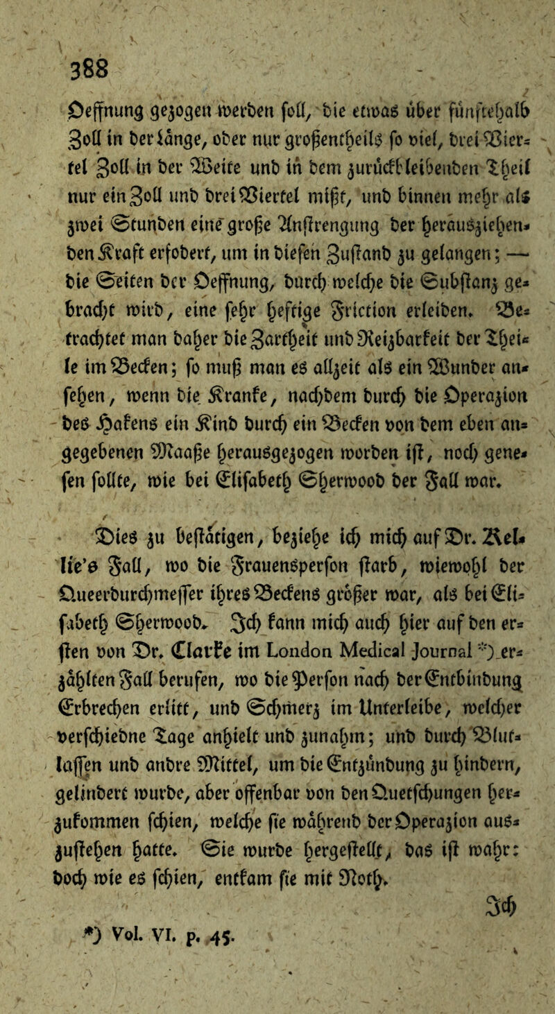 Oejfnung merbcit foü, tie etmaö ubec funftef^alb 3ot( in beciange, obec nur gro^enf^eil^ fo me(, breiajiers fel 3*5^ ®eite unb in bem jurucfHeibenben 1 [^ei( nur ein Soil unb brei®ierfel mipf, unb binnen mef^r uU jwei ®tunben eine' gro^e ‘Jlnflren^img ber ^erauöjieben- ben^raft erfoberf, urn inbiefeh Sufianb }u gelangen; — bie ©eiten bcr Oejfnung, burcl) n:)e(cf>e bie ©iibfianj ge* bracf;t noirb, eine fe^r ^effige S^’iotion erleiben. SSe« trachtet man balder bieSarrt^eit unb9\eijbarfeit ber 2§ei« le im SSecfen; fo mup man adjeie al$ ein Sffiunber an* fehlen, wenn bie ^ranfe, nad^bem burc^ bie Operation beö^ ^afenö ein ^inb bur($ ein SSecfen oon bem eben an» gegebenen 9)Zaa^e f^erauögejogen morben i|l, nod) gene* fen foUte, mie bei Slifabet^ ©§ern)oob ber 5<^ll / $)ie6 ju be|Iatigen, bejie^e ic^ mic^ auf 5Di\ Äel# lte*0 Sail, TOO bie S^öuenöperfon flarb, TOieTOp^l ber £lueerburd)me(|er i^reöS3e<fen6 grower TOar, aU bei€(i» fabed} ©f^erTOoob^. 3;c^ fann mic^ auc^ f^ier auf ben er» ^en non Sr* CInvfe im London Medical Journal ‘'O-er» jaulten Sad berufen, too bie^^rrfon nac^ ber€ntbinbung Srbrec^en ^rlkt, unb ©d^mer^ im Unferleibe, TOe(d)er berfcbiebne'tage an^ielc unb junaf^m; unb burd)'S3luf» lajfen unb anbre SKittef, urn bie Snt^unbung ju Innbern, gelinbert TOurbe, aber offenbar non benüuetfcbungen ^er» jufommen fc^ien, TOelc^e fie TOafTOenb bcr Operation auO» jufle^en ^atte. ©ie TOurbe f^ergefled^, baö ijl TOaf^r: boc^ TOte e$ fc^ien, encfam fte mit 9lotf^. 3cf) Vol. VI. p. .45.