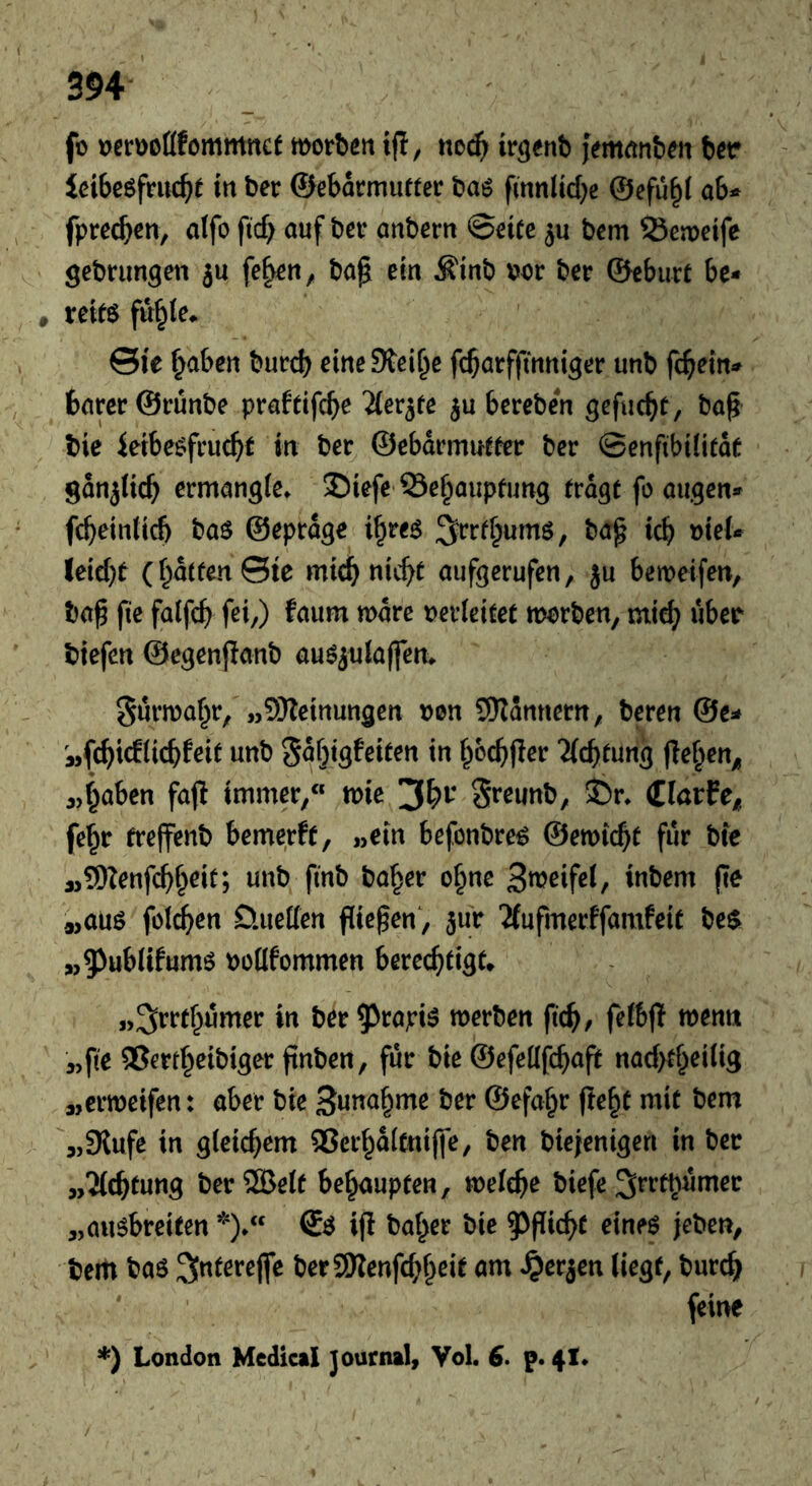 f) tjßrooöfommncf motben ift, ne^ ir^enb jVmrtnben ber Ici6eöfru4e in ber ©ebormutter baö fmnlid}c @efu§i ab^ fprecben, alfo ftcf> auf bev anbcrn Qnte bcm 23eit)etfe gebnmgen ju fe^^n, ba^ ein Äinb Dor ber 0cbutt be- , xtits fu^Ie. ©ie ^aben burcb eine Steife fc^arffinni^er unb fc^ein-^ barer ©runbe praftifcb^ Tier^fe bereben gefucbt, baf tie ieibe^frucbt in ber^ ©ebdrmueter ber 0enfibi(itde gdnjticb ermangle» 35iefe Öe^aupfung (rdgt fo äugen» fcbein(icf) baö ©eprdge i^re^ ;5frff;umö, ba^ icb t)ieU leicbt (f^dtfen©ie mic^ nic^t aufgerufen, ju beweifen, ba^ fie faifcb fei,) faum mdre nevleitet morben, mid; über biefen ©egenjlanb au^iulaffen» gurma^r, „SJletnungen vm Scannern, bereu @e^ «fcbicHicbfei^ nnb gdfjigfeifen in f^ocbfler “iicb^ung |le§en^ «f^aben faj! immer,« mie 3^^'* S^^unb, S5r» (Elarfe^ fe^r freffenb bemerft, »ein befonbre^ ©ewicbt fur bte a,5)?enfcb§eit; unb finb ba^er o§ne S^Jeifei, inbem (ir 9,auö föld^en Üueffen fließen, jur 'Äufmerffamfeit beö^ \)o(lfommen berechtigt „^rrthumer in ber ^^tapiö merben fid), fefbjl wenn »fie QSerth^ibiger finben, für bie ©efeüfchap nad>thei(ig »ermeifen: aber bie ©efa^r (ie^t mit bem »9lufe in gleichem 25erhd(tni(|e, ben bieienigen in ber „?(chtung ber®elf behaupten, welche biefe^fftnumer „auöbreifen *).« ifl baher bie 5^pichf eineö jeben, bem baö ber®enfd;hßif nm ^erjen liegt, bur^ ' feine *) London Medical Journal, Vol. 6. p. 41»