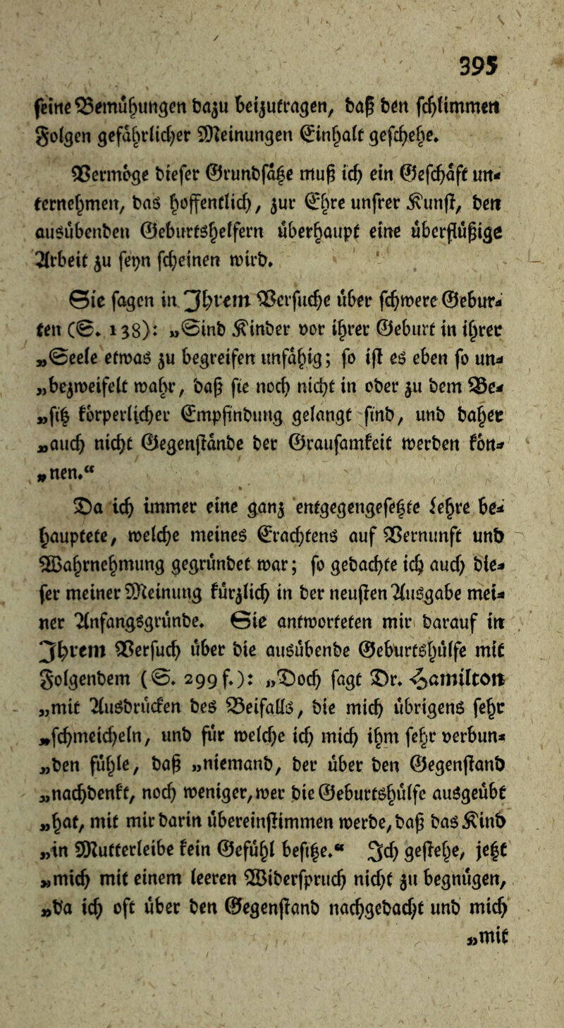 femeSSemu^iiH^en ba^ bm fc^Hmmeti golden gcfa§rUd)er SKeinungen Sinuate gefc^ebc* QSennbge biefer @i’unbfd|e mu^ tc^ ein ©efc^afe un- eernef^men, baö fioffentUc^, jur ®^ue unfrer ^un(T, bert au^ubenben @eburfg|etfern ubcr^aupC eine uberflu^ige Arbeit ju fepn fd}einen wirb* ©ie fagen in ®crfue^e über fermere ©ebur- een CB^ 138): »@mb ^inber »or i^rer ©ebiirf in t^rer »©eeic efwaö ju begreifen unfähig; fo i(l eö eben fo un^ „bejmeifelt wabr, ba|} fie noc^ niebt in ober bem Se^ »fi| fbrperiicber ©mpfinbung geiangt finb, unb ba§er »auch nicht ©egenpdnbc ber ©raufamfeit werben fon^ „nen*“ 2)a ich intmer eine ganj entgegengefe^te fe^re 6e^' hauptete, welche meineö ©rächten^ öuf Vernunft unb Wahrnehmung gegrünbet war; fo gebachte ich fer meiner 9)^eimmg fürjlich in ber neujlen'Jiwjgabe meU ner Jinfang^grünbe* ©ie antworteten mir» barauf itt ®erfuch über bie au^übenbe ©eburt^hüffe mit golgenbem (@* 299f.): i,^och fugt ®r*^annltott „mit 'Muöbrücfen beö SeifatliS, bie mich übrigens feh» ,»fchmeid)e(n, unb für welche ich mich ihm fehe »erbun* „ben fühle, ba§ „niemanb, ber über ben ©egenfianb „nachbenft, noch weniger, wer bie ©eburtshülfe auSgeübe „höt/ mit mir barin übereinjümmen werbe, ba^ bas^inb „in SKutterleibe fein ©efühl befile*“ 3ch gefiehe, ie|C „mich mit einem leeren Wibcrfpruch nid)t ju begnügen, »ba ich ©egenpanb nachgebad^t unb mich