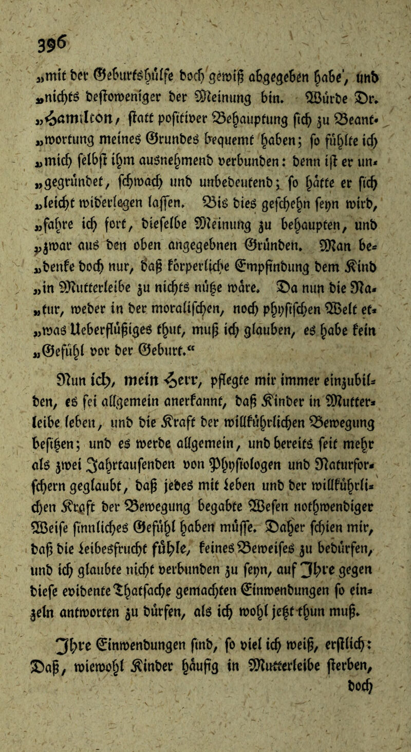 39^ „mit bet ®eburfs^«Ifc boc^» gemif übgcgcStn ^aW, unb „nichts bejiomenigec bet SKeinimg bin. ®ürbc ©r. „^ßtittlton, jiatt pofitiner Se^auptimg fic^ ju Scant- „roortiing meines ©rnnbeö bequemt ^wben; fo füllte itf) „mic^ felbfl i^m ausnc§mcnb »erbnnben; benn i(l er un- „gegnmbet, fc^roat^ unb unbebeutenb i'f® tt ficb „(eic^t roib’eciegen (affen, Sis bits gcfc^e^n fepn roirb, „fa§re ic^ fort, biefe(be 9)Jeinimg jn bei^aupten, unb yjmor aus ben oben angegebnen ©rünben. 5)jan „benfe boc^ nur, ba§ förperliefie ©mpfinbimg bem ^inb „in 9)?utter(cibc ju niefits mi|c wäre. 5Da nun bie 9?a. „tut, roeber in ber moroiifcben, noefj p^i;fifd)cn ®clt et« „was Ueberfiü^iges t^ut, mu^ it^ glauben, es ^abe fein „©efu^l »or ber ©eburt.“ 9fun ic^, mein -^cfr, pflegte mir immer cinjubil» ben, es fei allgemein anerfannt, ba^ ^inber in SWutter* leibe leben, unb bie Äraft ber willfu^rlicbcn Sewegung bcfi^cn; unb es werbe allgemein, unb bereits feit me^r als jwei ^o^ttaufenben »on 9>&9fiologen unb SRaturfor« ftbern geglaubt, ba^ jebes mit feben unb ber wi(lfü§rli« ^en Ärjöft ber Sewegung begabte QBefcn not^wenbiger SBeifc finnlic^cs ©efii§l ^aben muffe, ©a^er fehlen mir, 1 bo^ bie feibesfruc^t fö^Ie, feines Seweifes ju bebürfen, unb ic^ glaubte uic^t »erbunben ju fepn, auf 3l;i'C gegen biefe cuibente'l^atfac^e gemacfjtcn ©inwenbungen fo ein- |cln antworten ju burfen, ols ic^ wo^l jeft tf^un mu^. 3l?rc ©inwenbungen finb, fo piel ic^ wei^, erfllic^t S)ap, wiewohl Äinber ^aufig in 9)?utfer(cibe fierben, bcc^