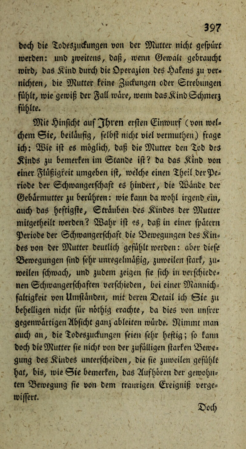 t)ie 'iobesjiicfun^en \)on bee SKufter nic^t 9efpur( werben: unb jweitenö, ba§, wenn ©ewalt gebraucht wirb, baö ^inb burc^ bie Operation be^ ^afen^ ju ner* nickten, bie SSKuetcr feine ober ©trebiingen fu^lt, wie ^ewip ber gatt ware, wenn baö^inbBcf^merj fu^ite^ SKit ^inficf)e auf ‘J^ven erflen Sinwurf (pon weU d)m&e, beiläufig, felbfl nicl^r uiel uermut^en) frage tc^: ®ie ijl e6 möglich, ba^ bieSDZufter ben toh bei5 Äinbö ju bemerfen im ©lanbe iff? ba ba6 Äinb poti einer, glupigfeie umgeben iff, welche einen ^f^eil ber^^e- riobe ber ©c^wangerfc^afü e6 ^inbeit, bie SBanbe bee ©ebarmuffer ju berufpren: wie fann ba wof^l irgenb ein, <mc^ baö f^oftigffe, ©trauben be^ ^inbeö ber SKucter mitgetf^eilt werben? 2Ba§r iff eg, bap in einer fpatern 5)eriobe ber ©c^wangerfc^iaff bie Bewegungen beg ^in= beg pon ber 9)fu«er beurlic^ gefüllt werben: aber biefe Bewegungen finb fef^r unregelmapig, juweilen ffarf, ju- weilen fc^)wac^, unb jubem jeigen fie ftc^ in perfe^iebe^ nen ©c^wangerfi^afren perfcf}ieben, bei einer 9)fannid)- faltigfeif pon Umffdnben, mii beren ©elail ic^ ©ic 311 behelligen nic^f fur nothig erachte, ba bieg Pon unfrei* gegenwärtigen'Mbficht ganj ableifen würbe* Stimmt man ouch on, bie ^obegjucfungen feien febr fo fann boch bie 9)futter fie nicht pon ber zufälligen ffarfen Bewe^ gung beg^finbeg unterfeheiben, bie fie zuweilen gefühlt hat, big, wie ©ie bemerfen, bag 2lufhorcn ber gewohti- ten Bewegung fie pon bem traurigen Sreignip perge^ wijfert. ' SJoef;