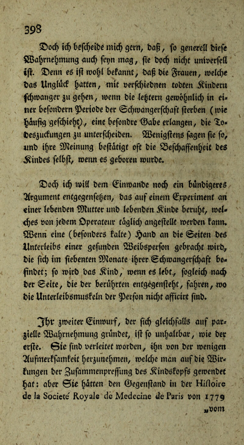 ic^ Befc^efö^mic^ gem, bö^, fo gmercK biefe 8Bal^rnef;mung <iuc^ fe^n mag, fie boc^ nic^t umi>erfefl ifi. 5Denn e$ if? befannC, baß We Srauen, meJe^ baö UngMcf fatten, mif »erfe^iefcnen (oWen 5?ml)em fc^manger ju gef^n, wenn bie ie|tem gewo^nlic^ in eU , tier befonbern ^^sriobe her ©cbwangerfebaft (Serben (wie l^außg gefc^ie^t^ , eine befont)re'®abe erlangen. We'io» beö^ucfungen jii unfeefe^eiben. ®enig)lenj$ jagen fte fo, imb t^re SHeinung beßdttge oft bie SSefc^affen^eit bc$ ^inbeö felbji, wenn eö geboren würbe. wifl bem Sinwanbe noc& ein bunbigeres 2(rgument entgegenfe^en, baö auf einem ffjrperimenf an «iner Jebenben SRuttee unb (ebenben ^inbe beruht, wei- tes oon jebem Operateur tdglid) angefleiie werben fanm QBenn eine (befonberö falte) ^anb an bie ©eiten beö Unterleibs einer gefunben SBeibsperfon gebracht wirb, bie fiebtm fiebenten SDIonate i^rer ©cf}wangerfcbaft be* fnbet; fo wirb baS ^inb, wenn es tebfy fogleicb ber ©eite, We ber berührten entgegenjle^t, fahren, wo bie Unterleibsmusfein ber 9)erfon nid^t afficirt finb. ^weiter ©nwurf, ber fic^ gteicf>fa{ls auf par* jieKe ®a|rne^mung grunbet, ijifo un^öltbar, wie ber erjle. Sie finb oerleitet worben, i^n oon ber wenigen 2(ufmerffamfeit ^er^une^men, wetc^>e man auf bie 5Bir» fungen ber Sufammenprejfung bes ^inbsfopfs gewenbet l^af; aber ©ie flatten ben ©egenflanb in ber Hifloire de Ja Societe Royale de Medecine de Paris non 1779 „oont