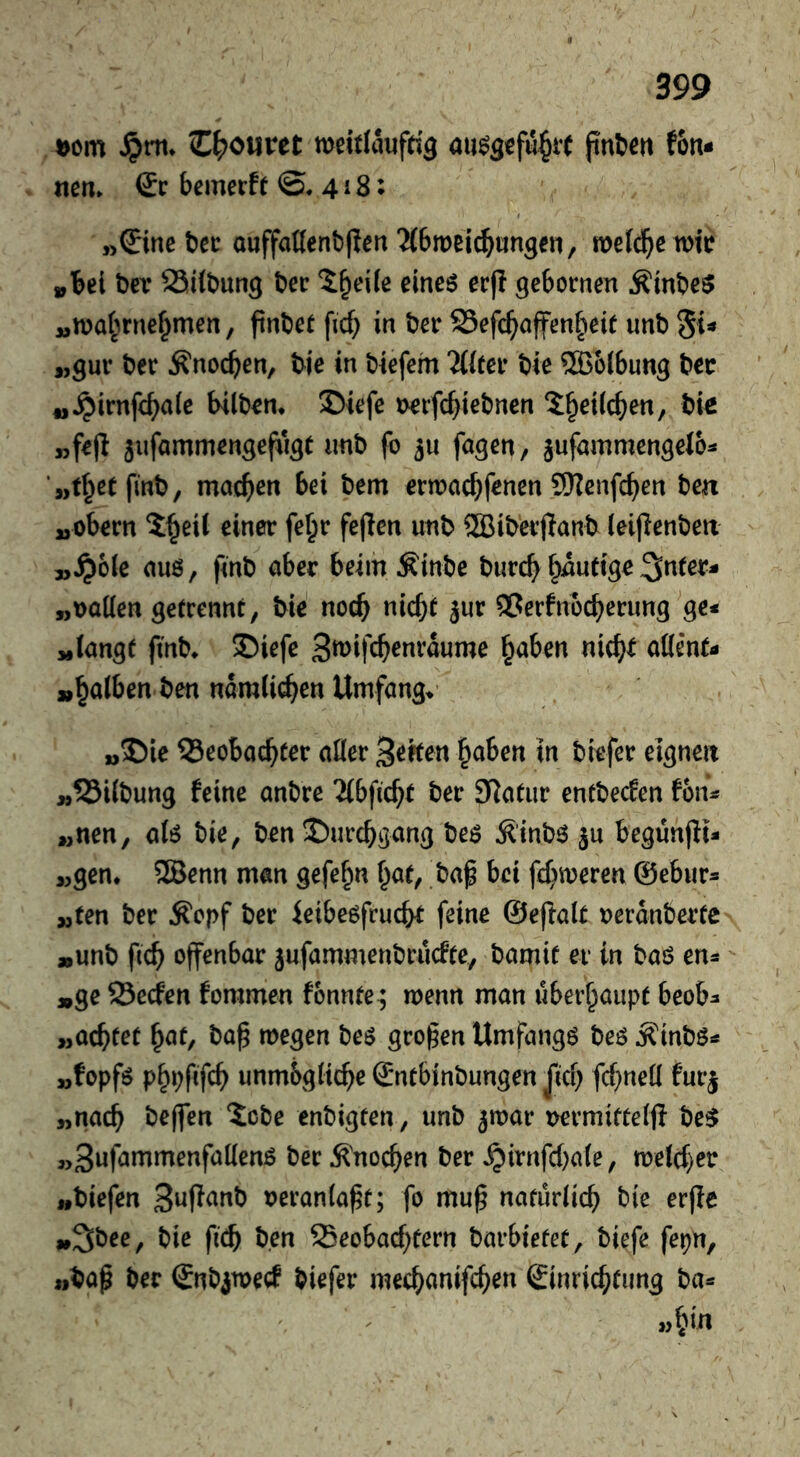 Dom C^)öMvet meltlaufcig au^gofu^it jinfcm fon- nem & bemerft ©.418: »©nebcc Quffaflcnb|lort‘Mbmei^ungen, mefc^e mio »bei tier SSilbun^ ber l^eife eines ecj! gebornen ÄlnbeS »n)4>rnef^men, ftnbec ficb in ber S5efc^öffen§eit unb „gur ber Änocben, bie in biefem THter bie Wölbung bcc „^irnfcbaie bilbon* 35iefe Derfc^iebnen ?:§ei(cben, bte „fejl ^iifammengefiigt imb fo ju fagen, jufammengelo^ ‘„t^etfmb, machen bei bem ertoachfenen 9)?enfchen ben »obern 5h^il einer fe^r fejlen unb ?H5ibevjlanb (eipenbeix 3,^>o[e aus, finb aber beim Äinbe burch heutige3n(er- »Daden getrennt, bie no(b nicht jur QSerfnbcherung^ge< wiangt fmb* S)iefe 3tt)ifchenrdume ^ahm nich^ ööent- »h^ilben ben nam(i(^en Umfange M J5ie Beobachter ader heften haben in biefer eignen »BKbung feine anbre 2(bftche ber SRatur entbecfen fon^ „nen, als bie, ben Durchgang bes ^'inbs ju begunjli- a,gen. ®enn man gefehn hat, bap bei fehleren ©ebur« „ten ber Ä'opf ber ieibcsfrucht feine ©ejfait oerdnberte »unb fich offenbar jufammenbruefte, bamit er in baS en^ »ge Becfen fommen fonnte^ menn man überhaupt beob^ »achtet hc^t, ba^ megen bes großen Umfangs bes ^inbs»* »fopfs phpfffch unm&gtiche Sntbinbungen Jich fchned furj »nach beffen 5cbe enbigten, unb 5mar i>ermifte(fi beS „3iJf^*^*^enfadenS ber Knochen ber ^irnfehate, melcher »biefen oeranla^t; fo mu§ natürlich bie erffc »3bee, bie fich ben Beobachtern barbiefet, biefe fepn, »bap ber Snbjtrecf biefer mechanifchen Sinrichtiing ba«